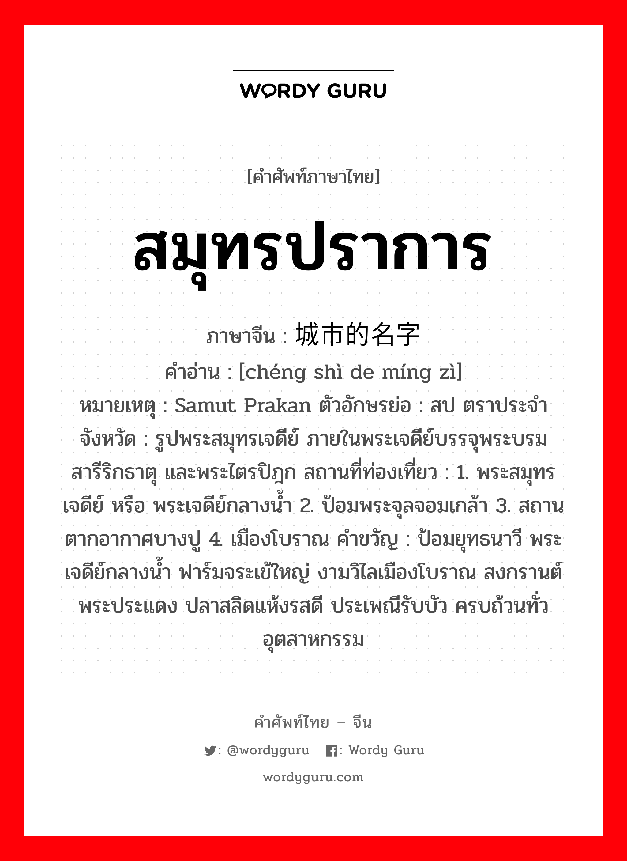 สมุทรปราการ ภาษาจีนคืออะไร, คำศัพท์ภาษาไทย - จีน สมุทรปราการ ภาษาจีน 城市的名字 คำอ่าน [chéng shì de míng zì] หมายเหตุ Samut Prakan ตัวอักษรย่อ : สป ตราประจำจังหวัด : รูปพระสมุทรเจดีย์ ภายในพระเจดีย์บรรจุพระบรมสารีริกธาตุ และพระไตรปิฎก สถานที่ท่องเที่ยว : 1. พระสมุทรเจดีย์ หรือ พระเจดีย์กลางน้ำ 2. ป้อมพระจุลจอมเกล้า 3. สถานตากอากาศบางปู 4. เมืองโบราณ คำขวัญ : ป้อมยุทธนาวี พระเจดีย์กลางน้ำ ฟาร์มจระเข้ใหญ่ งามวิไลเมืองโบราณ สงกรานต์พระประแดง ปลาสลิดแห้งรสดี ประเพณีรับบัว ครบถ้วนทั่วอุตสาหกรรม