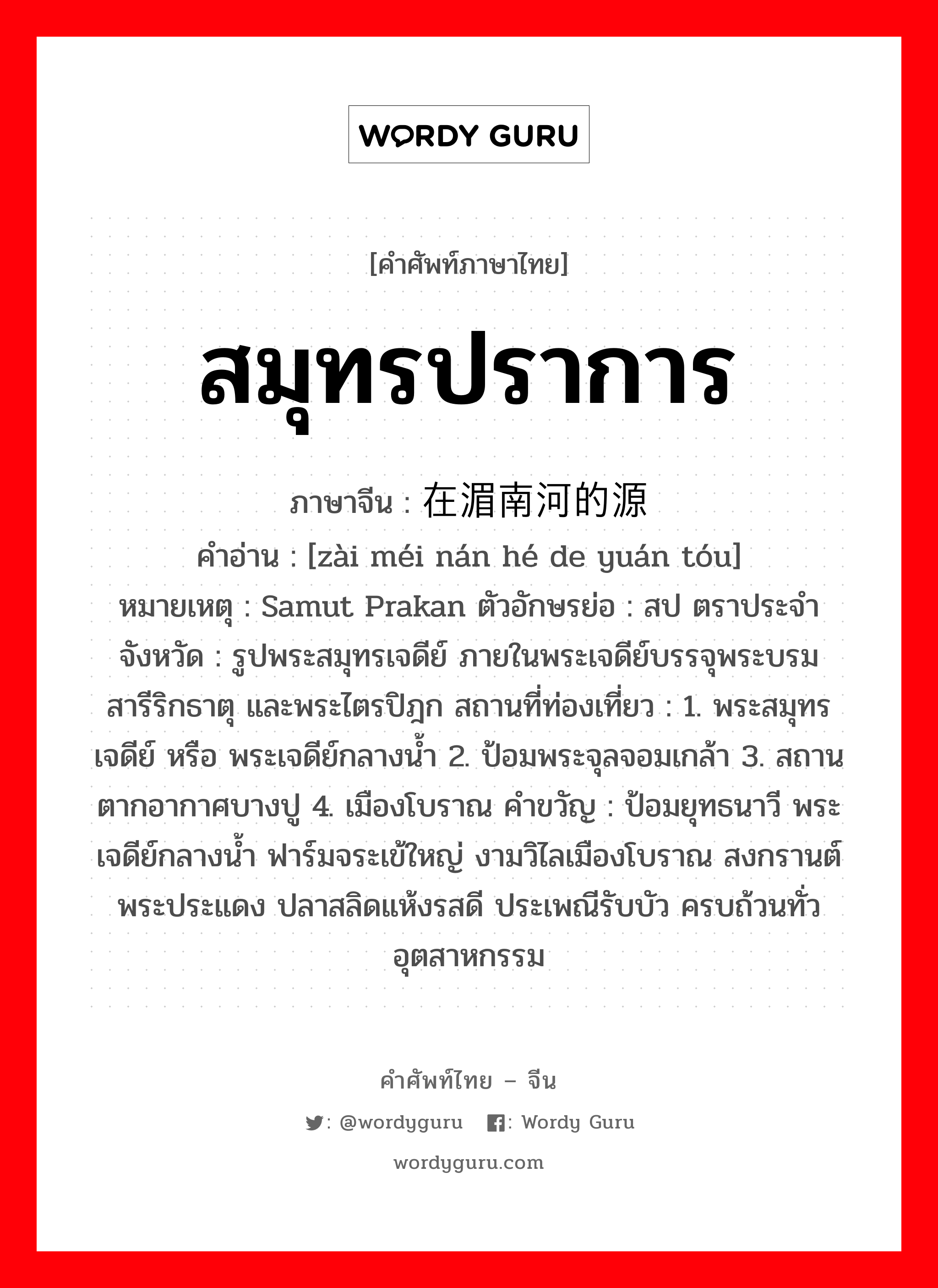 สมุทรปราการ ภาษาจีนคืออะไร, คำศัพท์ภาษาไทย - จีน สมุทรปราการ ภาษาจีน 在湄南河的源头 คำอ่าน [zài méi nán hé de yuán tóu] หมายเหตุ Samut Prakan ตัวอักษรย่อ : สป ตราประจำจังหวัด : รูปพระสมุทรเจดีย์ ภายในพระเจดีย์บรรจุพระบรมสารีริกธาตุ และพระไตรปิฎก สถานที่ท่องเที่ยว : 1. พระสมุทรเจดีย์ หรือ พระเจดีย์กลางน้ำ 2. ป้อมพระจุลจอมเกล้า 3. สถานตากอากาศบางปู 4. เมืองโบราณ คำขวัญ : ป้อมยุทธนาวี พระเจดีย์กลางน้ำ ฟาร์มจระเข้ใหญ่ งามวิไลเมืองโบราณ สงกรานต์พระประแดง ปลาสลิดแห้งรสดี ประเพณีรับบัว ครบถ้วนทั่วอุตสาหกรรม