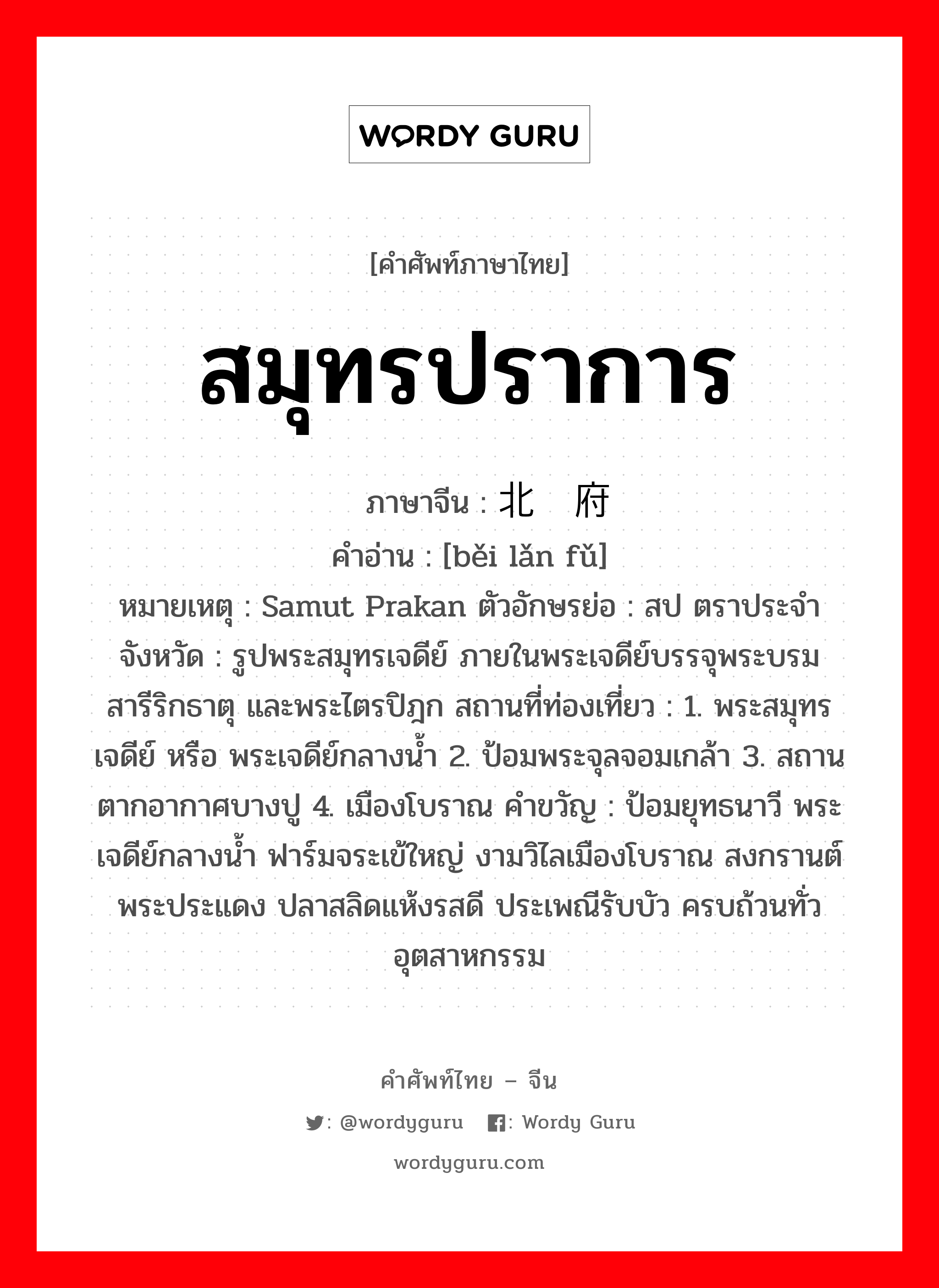 สมุทรปราการ ภาษาจีนคืออะไร, คำศัพท์ภาษาไทย - จีน สมุทรปราการ ภาษาจีน 北榄府 คำอ่าน [běi lǎn fǔ] หมายเหตุ Samut Prakan ตัวอักษรย่อ : สป ตราประจำจังหวัด : รูปพระสมุทรเจดีย์ ภายในพระเจดีย์บรรจุพระบรมสารีริกธาตุ และพระไตรปิฎก สถานที่ท่องเที่ยว : 1. พระสมุทรเจดีย์ หรือ พระเจดีย์กลางน้ำ 2. ป้อมพระจุลจอมเกล้า 3. สถานตากอากาศบางปู 4. เมืองโบราณ คำขวัญ : ป้อมยุทธนาวี พระเจดีย์กลางน้ำ ฟาร์มจระเข้ใหญ่ งามวิไลเมืองโบราณ สงกรานต์พระประแดง ปลาสลิดแห้งรสดี ประเพณีรับบัว ครบถ้วนทั่วอุตสาหกรรม