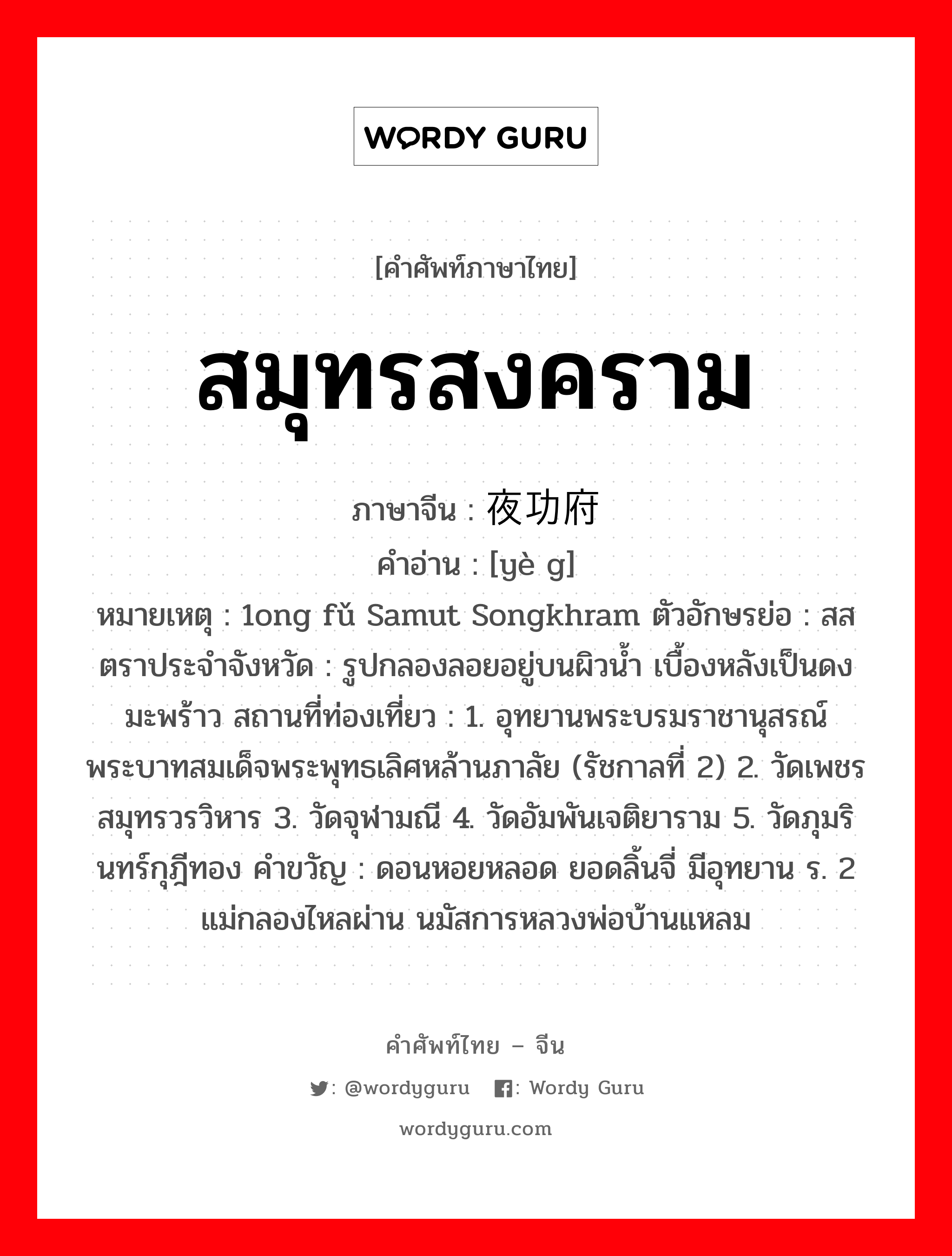 สมุทรสงคราม ภาษาจีนคืออะไร, คำศัพท์ภาษาไทย - จีน สมุทรสงคราม ภาษาจีน 夜功府 คำอ่าน [yè g] หมายเหตุ 1ong fǔ Samut Songkhram ตัวอักษรย่อ : สส ตราประจำจังหวัด : รูปกลองลอยอยู่บนผิวน้ำ เบื้องหลังเป็นดงมะพร้าว สถานที่ท่องเที่ยว : 1. อุทยานพระบรมราชานุสรณ์ พระบาทสมเด็จพระพุทธเลิศหล้านภาลัย (รัชกาลที่ 2) 2. วัดเพชรสมุทรวรวิหาร 3. วัดจุฬามณี 4. วัดอัมพันเจติยาราม 5. วัดภุมรินทร์กุฎีทอง คำขวัญ : ดอนหอยหลอด ยอดลิ้นจี่ มีอุทยาน ร. 2 แม่กลองไหลผ่าน นมัสการหลวงพ่อบ้านแหลม