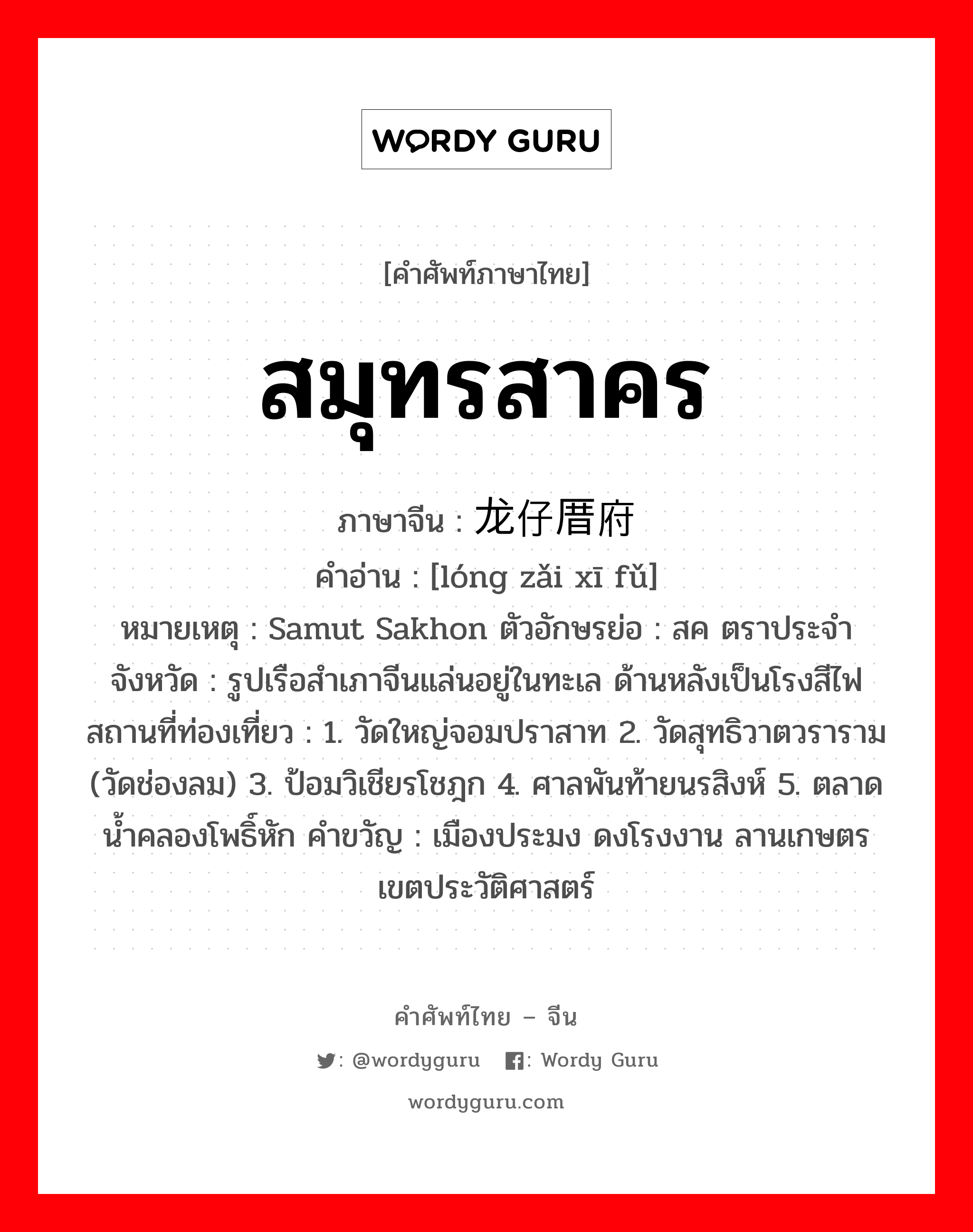 สมุทรสาคร ภาษาจีนคืออะไร, คำศัพท์ภาษาไทย - จีน สมุทรสาคร ภาษาจีน 龙仔厝府 คำอ่าน [lóng zǎi xī fǔ] หมายเหตุ Samut Sakhon ตัวอักษรย่อ : สค ตราประจำจังหวัด : รูปเรือสำเภาจีนแล่นอยู่ในทะเล ด้านหลังเป็นโรงสีไฟ สถานที่ท่องเที่ยว : 1. วัดใหญ่จอมปราสาท 2. วัดสุทธิวาตวราราม (วัดช่องลม) 3. ป้อมวิเชียรโชฎก 4. ศาลพันท้ายนรสิงห์ 5. ตลาดน้ำคลองโพธิ์หัก คำขวัญ : เมืองประมง ดงโรงงาน ลานเกษตร เขตประวัติศาสตร์