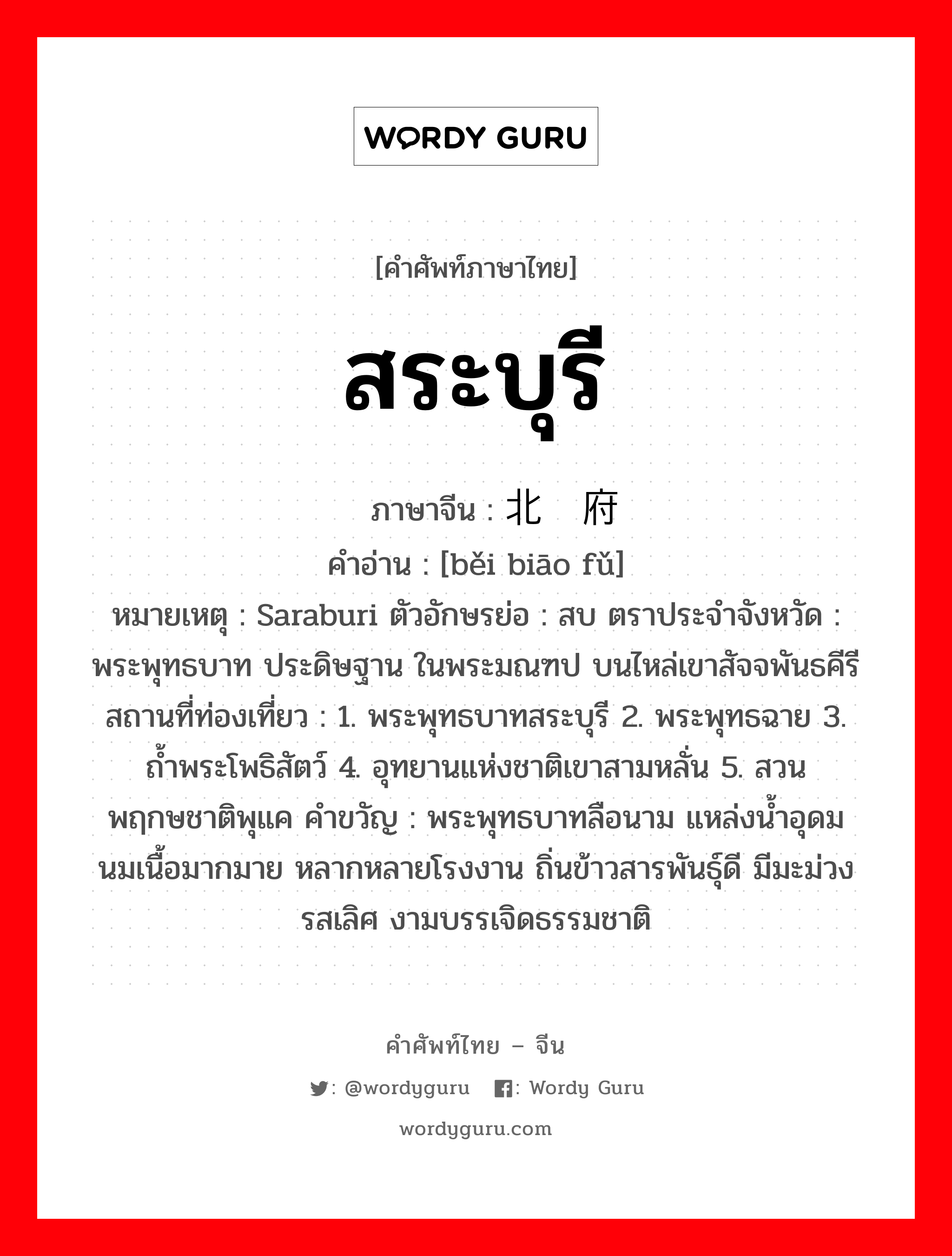 สระบุรี ภาษาจีนคืออะไร, คำศัพท์ภาษาไทย - จีน สระบุรี ภาษาจีน 北标府 คำอ่าน [běi biāo fǔ] หมายเหตุ Saraburi ตัวอักษรย่อ : สบ ตราประจำจังหวัด : พระพุทธบาท ประดิษฐาน ในพระมณฑป บนไหล่เขาสัจจพันธคีรี สถานที่ท่องเที่ยว : 1. พระพุทธบาทสระบุรี 2. พระพุทธฉาย 3. ถ้ำพระโพธิสัตว์ 4. อุทยานแห่งชาติเขาสามหลั่น 5. สวนพฤกษชาติพุแค คำขวัญ : พระพุทธบาทลือนาม แหล่งน้ำอุดม นมเนื้อมากมาย หลากหลายโรงงาน ถิ่นข้าวสารพันธุ์ดี มีมะม่วงรสเลิศ งามบรรเจิดธรรมชาติ