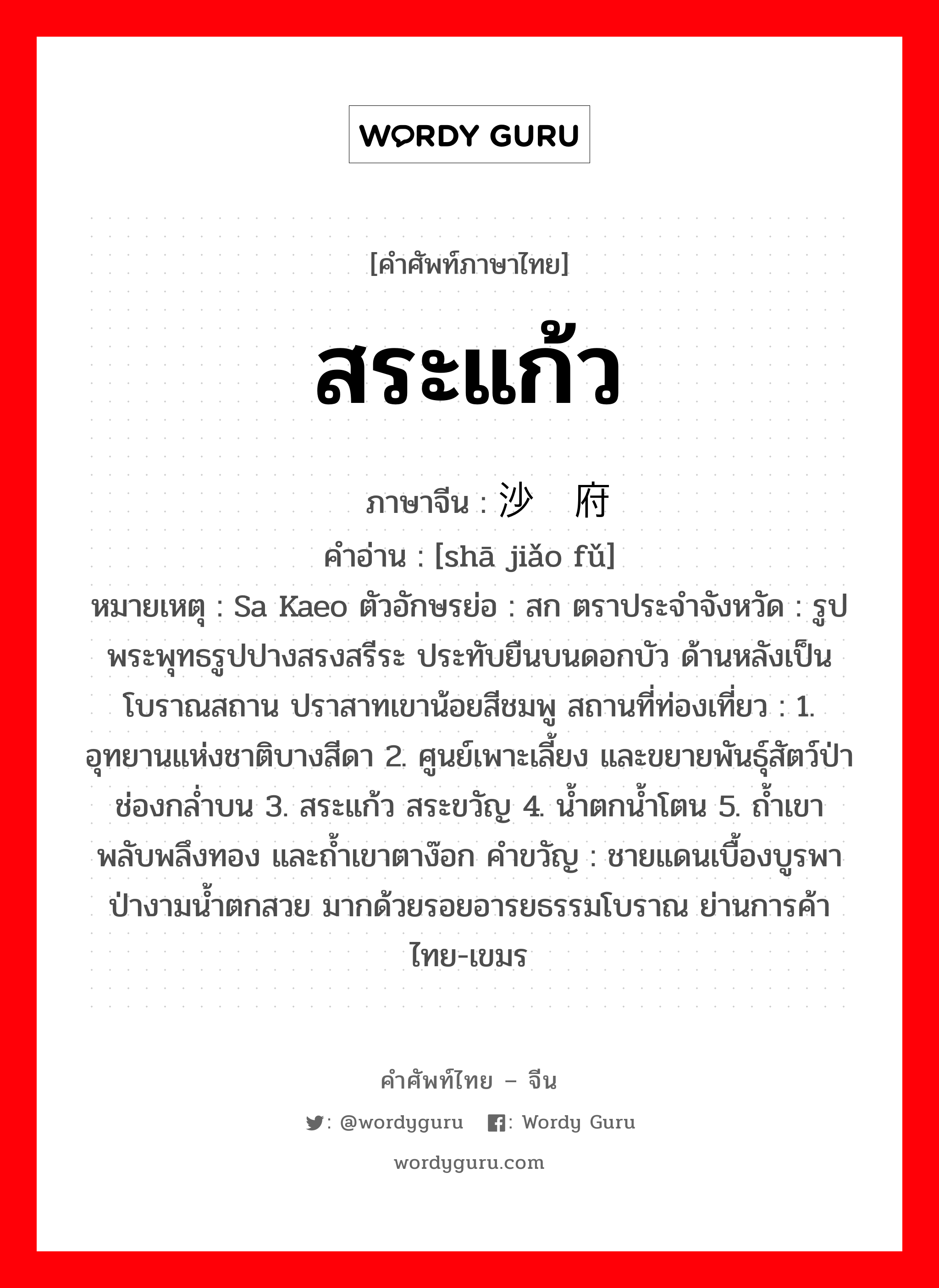 สระแก้ว ภาษาจีนคืออะไร, คำศัพท์ภาษาไทย - จีน สระแก้ว ภาษาจีน 沙缴府 คำอ่าน [shā jiǎo fǔ] หมายเหตุ Sa Kaeo ตัวอักษรย่อ : สก ตราประจำจังหวัด : รูปพระพุทธรูปปางสรงสรีระ ประทับยืนบนดอกบัว ด้านหลังเป็นโบราณสถาน ปราสาทเขาน้อยสีชมพู สถานที่ท่องเที่ยว : 1. อุทยานแห่งชาติบางสีดา 2. ศูนย์เพาะเลี้ยง และขยายพันธุ์สัตว์ป่าช่องกล่ำบน 3. สระแก้ว สระขวัญ 4. น้ำตกน้ำโตน 5. ถ้ำเขาพลับพลึงทอง และถ้ำเขาตาง๊อก คำขวัญ : ชายแดนเบื้องบูรพา ป่างามน้ำตกสวย มากด้วยรอยอารยธรรมโบราณ ย่านการค้าไทย-เขมร