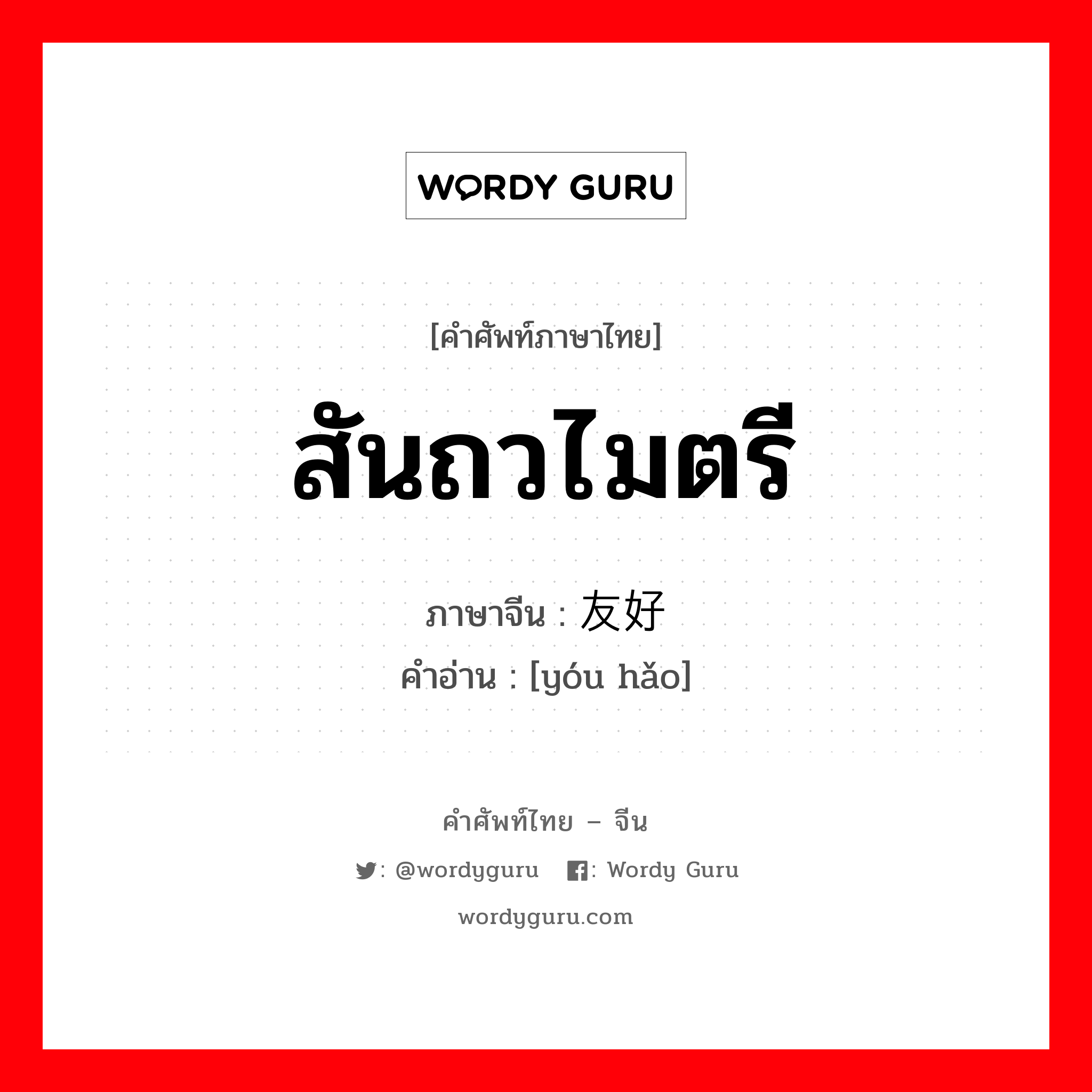 สันถวไมตรี ภาษาจีนคืออะไร, คำศัพท์ภาษาไทย - จีน สันถวไมตรี ภาษาจีน 友好 คำอ่าน [yóu hǎo]