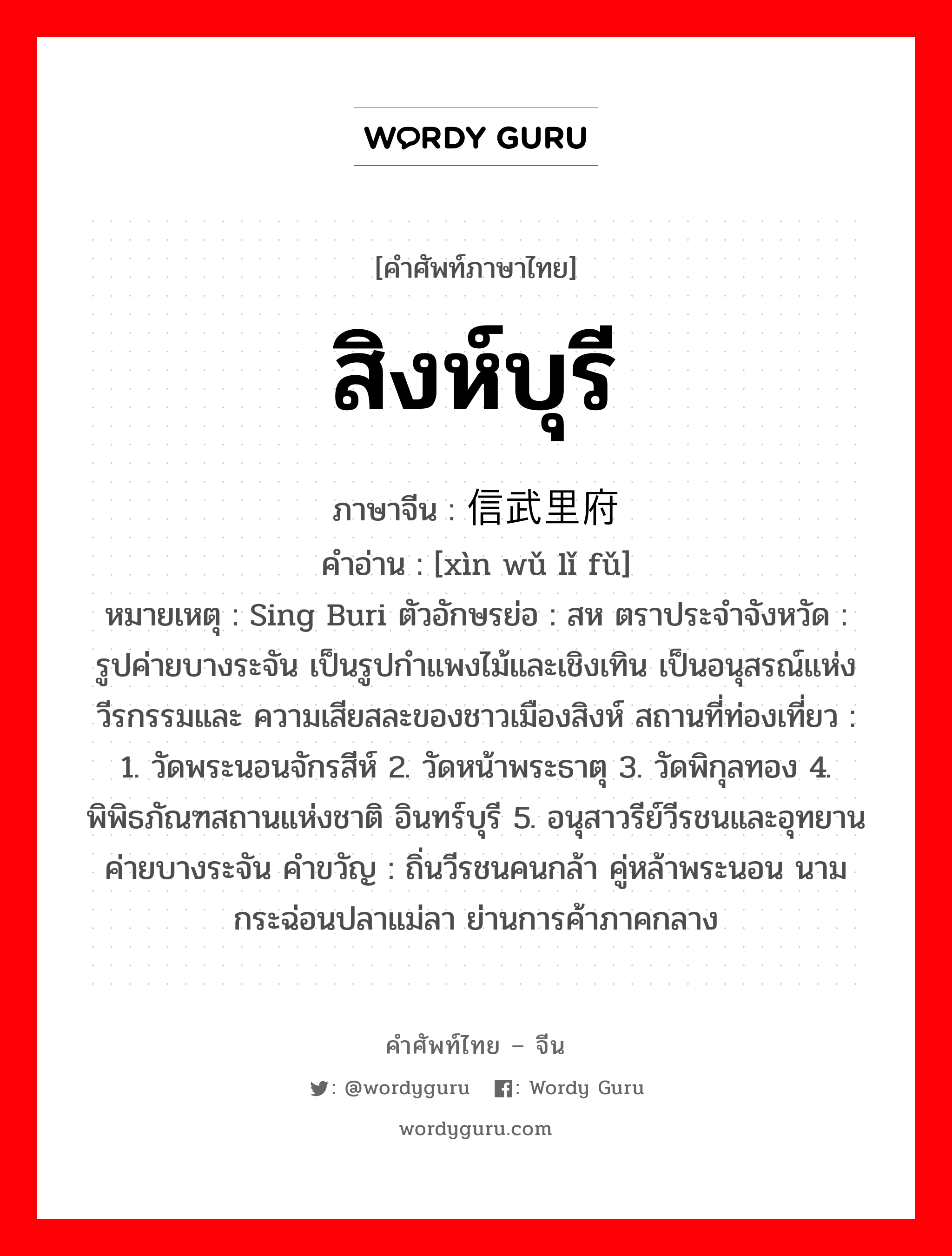 สิงห์บุรี ภาษาจีนคืออะไร, คำศัพท์ภาษาไทย - จีน สิงห์บุรี ภาษาจีน 信武里府 คำอ่าน [xìn wǔ lǐ fǔ] หมายเหตุ Sing Buri ตัวอักษรย่อ : สห ตราประจำจังหวัด : รูปค่ายบางระจัน เป็นรูปกำแพงไม้และเชิงเทิน เป็นอนุสรณ์แห่งวีรกรรมและ ความเสียสละของชาวเมืองสิงห์ สถานที่ท่องเที่ยว : 1. วัดพระนอนจักรสีห์ 2. วัดหน้าพระธาตุ 3. วัดพิกุลทอง 4. พิพิธภัณฑสถานแห่งชาติ อินทร์บุรี 5. อนุสาวรีย์วีรชนและอุทยานค่ายบางระจัน คำขวัญ : ถิ่นวีรชนคนกล้า คู่หล้าพระนอน นามกระฉ่อนปลาแม่ลา ย่านการค้าภาคกลาง