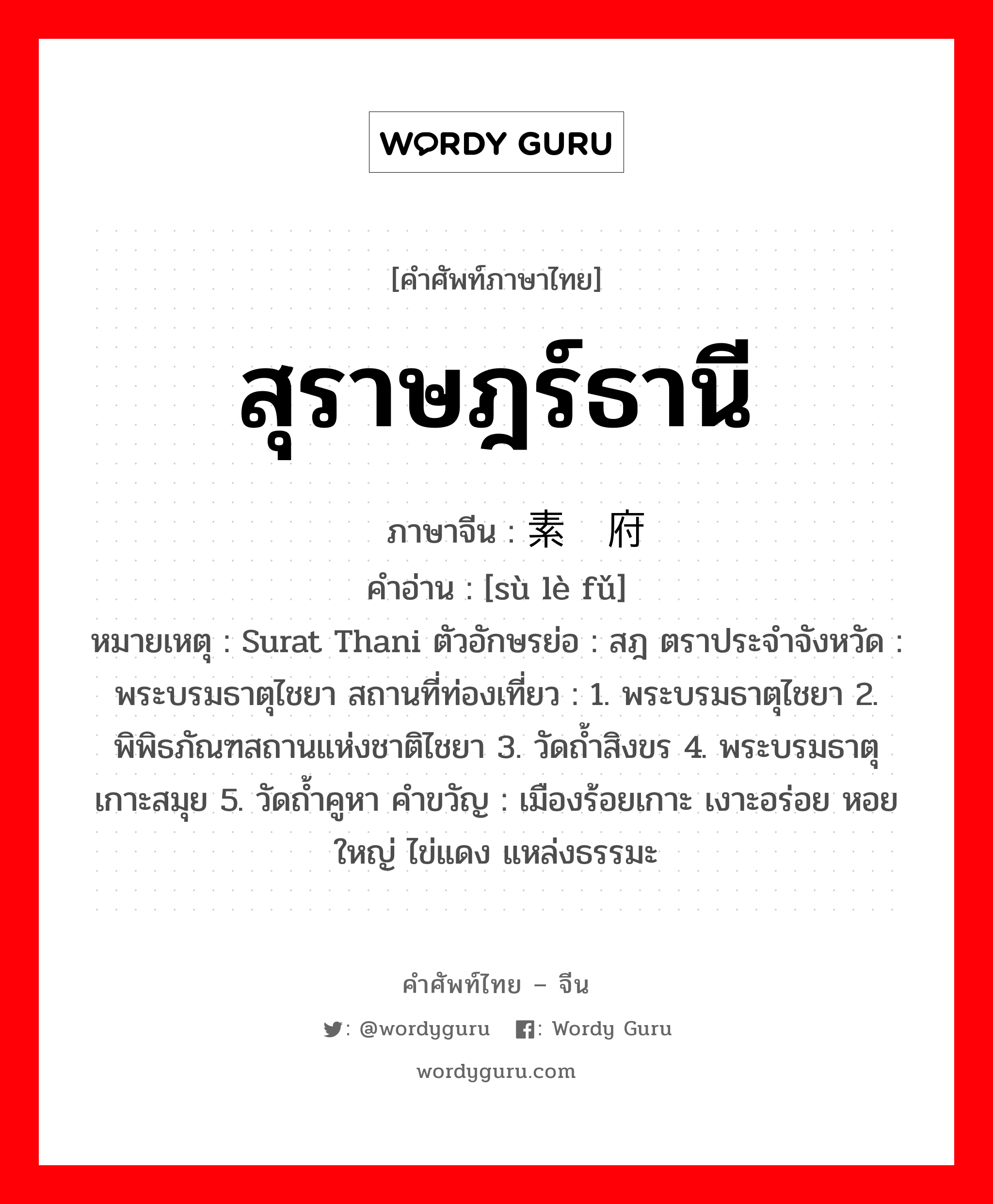 สุราษฎร์ธานี ภาษาจีนคืออะไร, คำศัพท์ภาษาไทย - จีน สุราษฎร์ธานี ภาษาจีน 素叻府 คำอ่าน [sù lè fǔ] หมายเหตุ Surat Thani ตัวอักษรย่อ : สฎ ตราประจำจังหวัด : พระบรมธาตุไชยา สถานที่ท่องเที่ยว : 1. พระบรมธาตุไชยา 2. พิพิธภัณฑสถานแห่งชาติไชยา 3. วัดถ้ำสิงขร 4. พระบรมธาตุเกาะสมุย 5. วัดถ้ำคูหา คำขวัญ : เมืองร้อยเกาะ เงาะอร่อย หอยใหญ่ ไข่แดง แหล่งธรรมะ