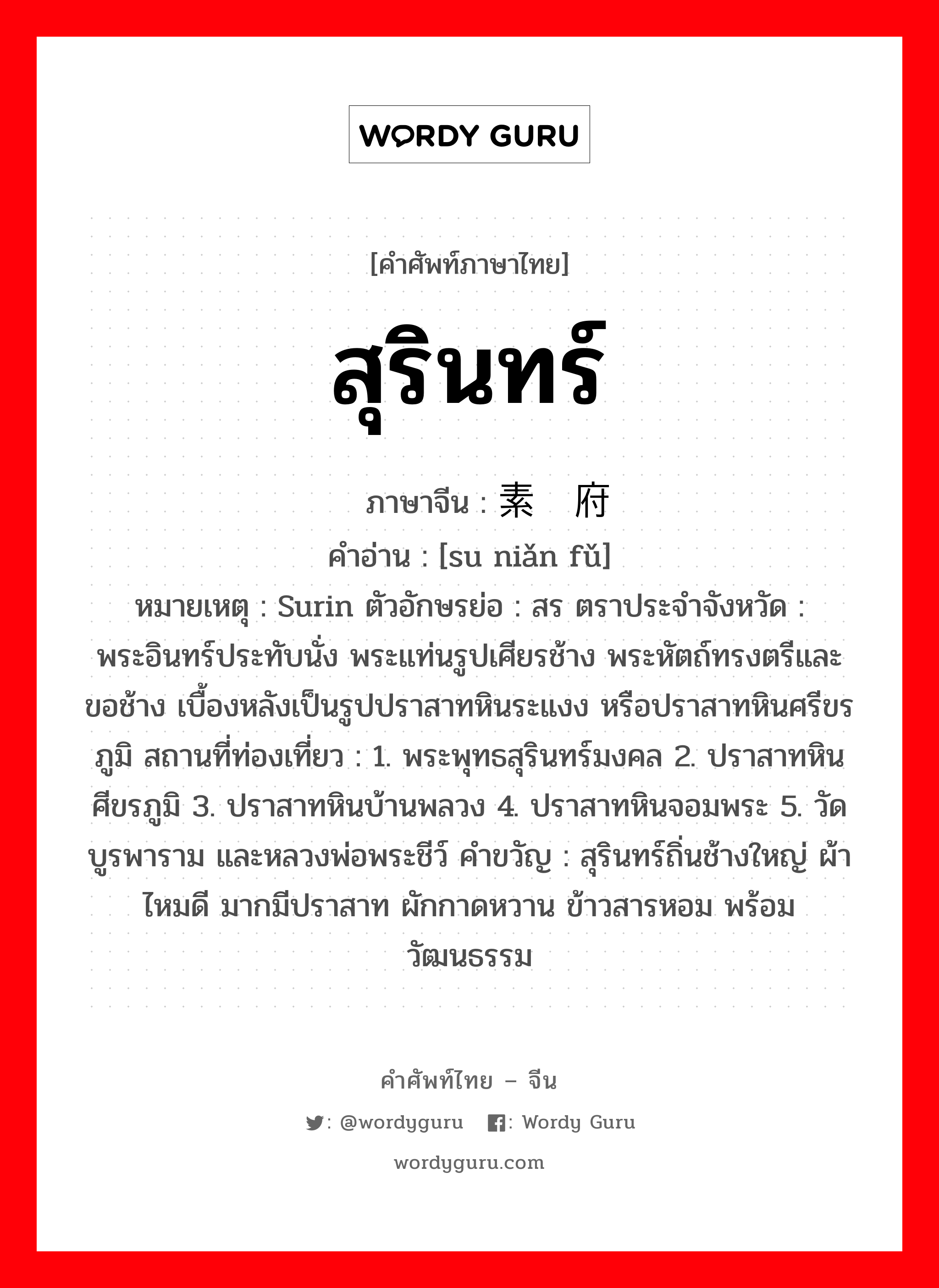 สุรินทร์ ภาษาจีนคืออะไร, คำศัพท์ภาษาไทย - จีน สุรินทร์ ภาษาจีน 素辇府 คำอ่าน [su niǎn fǔ] หมายเหตุ Surin ตัวอักษรย่อ : สร ตราประจำจังหวัด : พระอินทร์ประทับนั่ง พระแท่นรูปเศียรช้าง พระหัตถ์ทรงตรีและขอช้าง เบื้องหลังเป็นรูปปราสาทหินระแงง หรือปราสาทหินศรีขรภูมิ สถานที่ท่องเที่ยว : 1. พระพุทธสุรินทร์มงคล 2. ปราสาทหินศีขรภูมิ 3. ปราสาทหินบ้านพลวง 4. ปราสาทหินจอมพระ 5. วัดบูรพาราม และหลวงพ่อพระชีว์ คำขวัญ : สุรินทร์ถิ่นช้างใหญ่ ผ้าไหมดี มากมีปราสาท ผักกาดหวาน ข้าวสารหอม พร้อมวัฒนธรรม