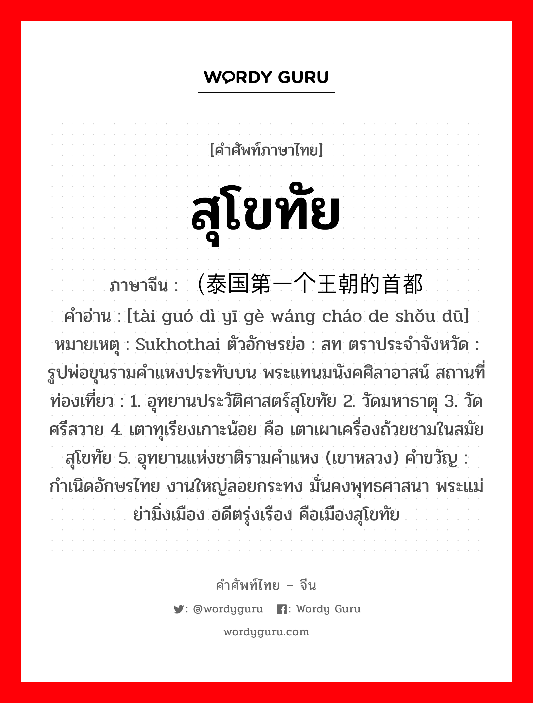 สุโขทัย ภาษาจีนคืออะไร, คำศัพท์ภาษาไทย - จีน สุโขทัย ภาษาจีน （泰国第一个王朝的首都 คำอ่าน [tài guó dì yī gè wáng cháo de shǒu dū] หมายเหตุ Sukhothai ตัวอักษรย่อ : สท ตราประจำจังหวัด : รูปพ่อขุนรามคำแหงประทับบน พระแทนมนังคศิลาอาสน์ สถานที่ท่องเที่ยว : 1. อุทยานประวัติศาสตร์สุโขทัย 2. วัดมหาธาตุ 3. วัดศรีสวาย 4. เตาทุเรียงเกาะน้อย คือ เตาเผาเครื่องถ้วยชามในสมัยสุโขทัย 5. อุทยานแห่งชาติรามคำแหง (เขาหลวง) คำขวัญ : กำเนิดอักษรไทย งานใหญ่ลอยกระทง มั่นคงพุทธศาสนา พระแม่ย่ามิ่งเมือง อดีตรุ่งเรือง คือเมืองสุโขทัย