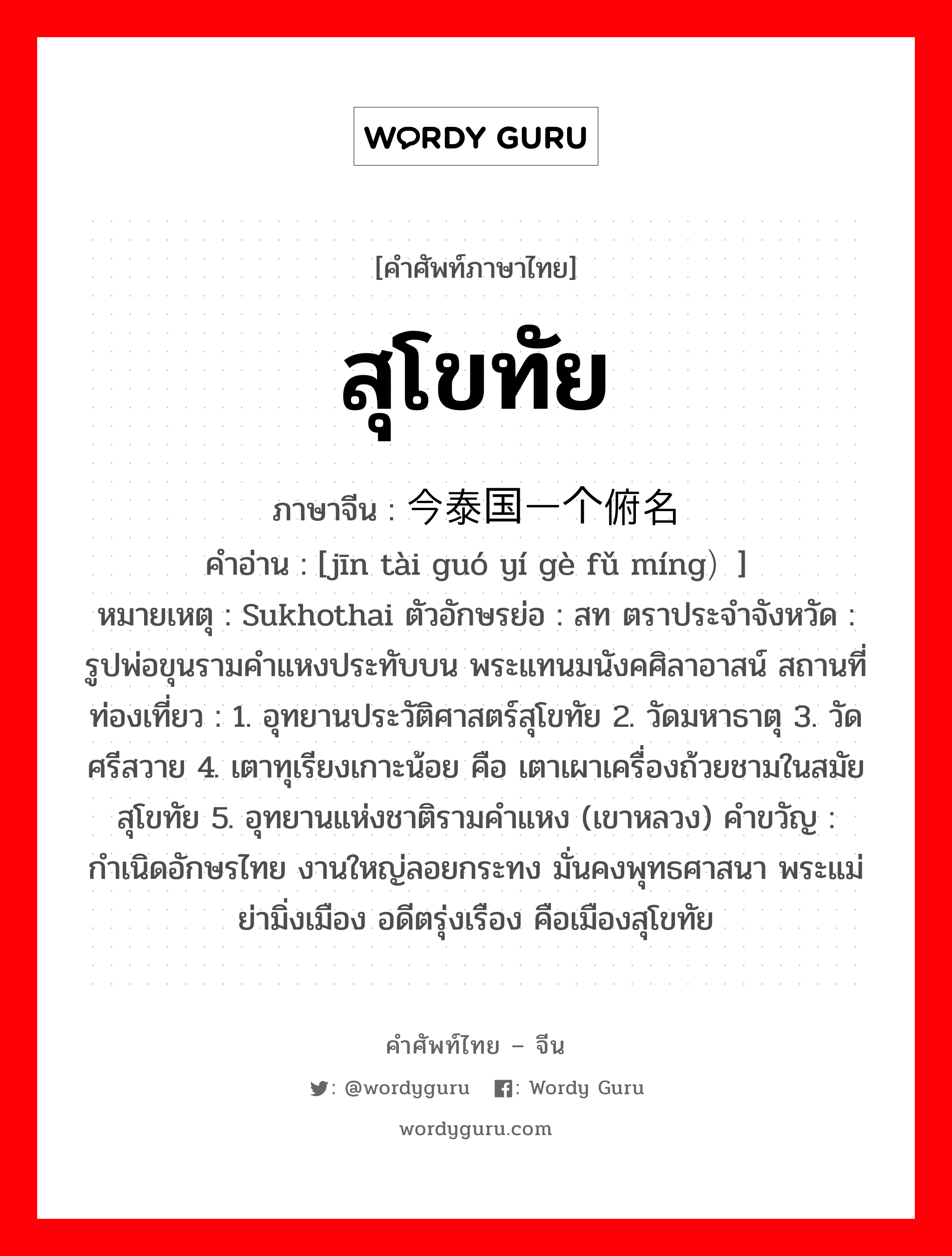 สุโขทัย ภาษาจีนคืออะไร, คำศัพท์ภาษาไทย - จีน สุโขทัย ภาษาจีน 今泰国一个俯名 คำอ่าน [jīn tài guó yí gè fǔ míng）] หมายเหตุ Sukhothai ตัวอักษรย่อ : สท ตราประจำจังหวัด : รูปพ่อขุนรามคำแหงประทับบน พระแทนมนังคศิลาอาสน์ สถานที่ท่องเที่ยว : 1. อุทยานประวัติศาสตร์สุโขทัย 2. วัดมหาธาตุ 3. วัดศรีสวาย 4. เตาทุเรียงเกาะน้อย คือ เตาเผาเครื่องถ้วยชามในสมัยสุโขทัย 5. อุทยานแห่งชาติรามคำแหง (เขาหลวง) คำขวัญ : กำเนิดอักษรไทย งานใหญ่ลอยกระทง มั่นคงพุทธศาสนา พระแม่ย่ามิ่งเมือง อดีตรุ่งเรือง คือเมืองสุโขทัย