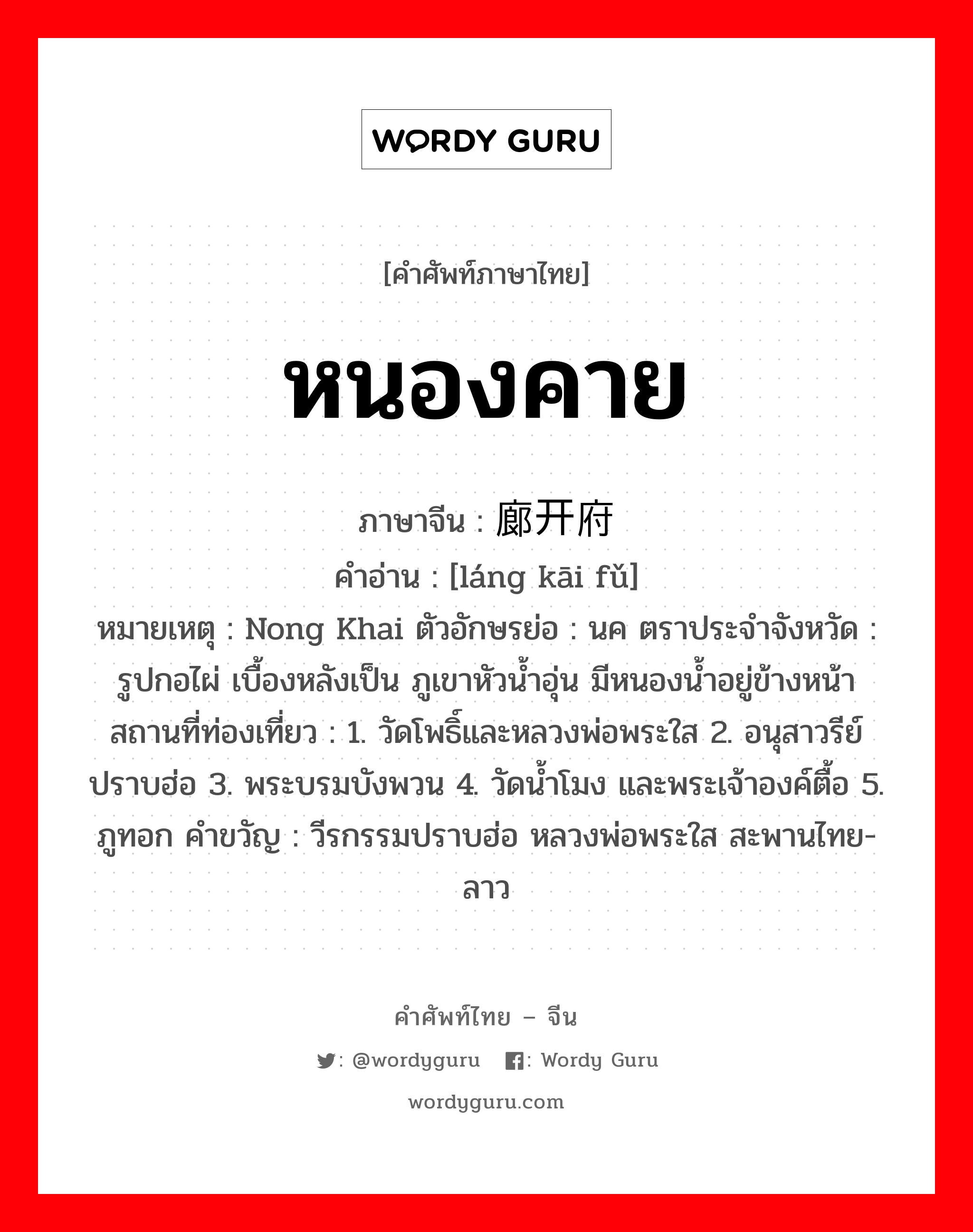 หนองคาย ภาษาจีนคืออะไร, คำศัพท์ภาษาไทย - จีน หนองคาย ภาษาจีน 廊开府 คำอ่าน [láng kāi fǔ] หมายเหตุ Nong Khai ตัวอักษรย่อ : นค ตราประจำจังหวัด : รูปกอไผ่ เบื้องหลังเป็น ภูเขาหัวน้ำอุ่น มีหนองน้ำอยู่ข้างหน้า สถานที่ท่องเที่ยว : 1. วัดโพธิ์และหลวงพ่อพระใส 2. อนุสาวรีย์ปราบฮ่อ 3. พระบรมบังพวน 4. วัดน้ำโมง และพระเจ้าองค์ตื้อ 5. ภูทอก คำขวัญ : วีรกรรมปราบฮ่อ หลวงพ่อพระใส สะพานไทย-ลาว