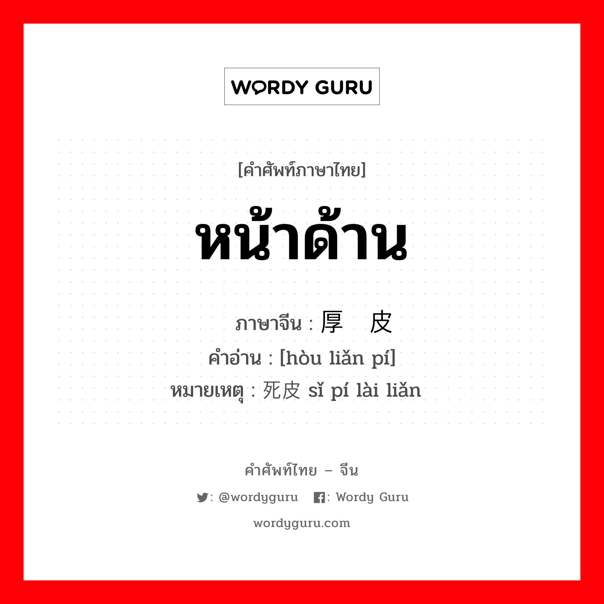 หน้าด้าน ภาษาจีนคืออะไร, คำศัพท์ภาษาไทย - จีน หน้าด้าน ภาษาจีน 厚脸皮 คำอ่าน [hòu liǎn pí] หมายเหตุ 死皮赖脸 sǐ pí lài liǎn