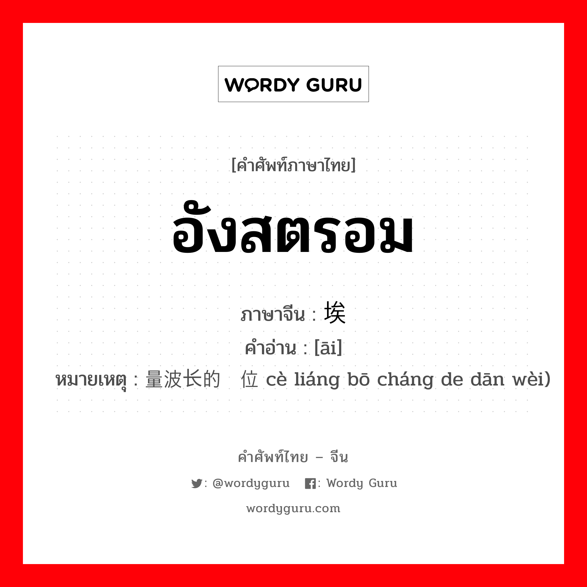 อังสตรอม ภาษาจีนคืออะไร, คำศัพท์ภาษาไทย - จีน อังสตรอม ภาษาจีน 埃 คำอ่าน [āi] หมายเหตุ 测量波长的单位 cè liáng bō cháng de dān wèi)