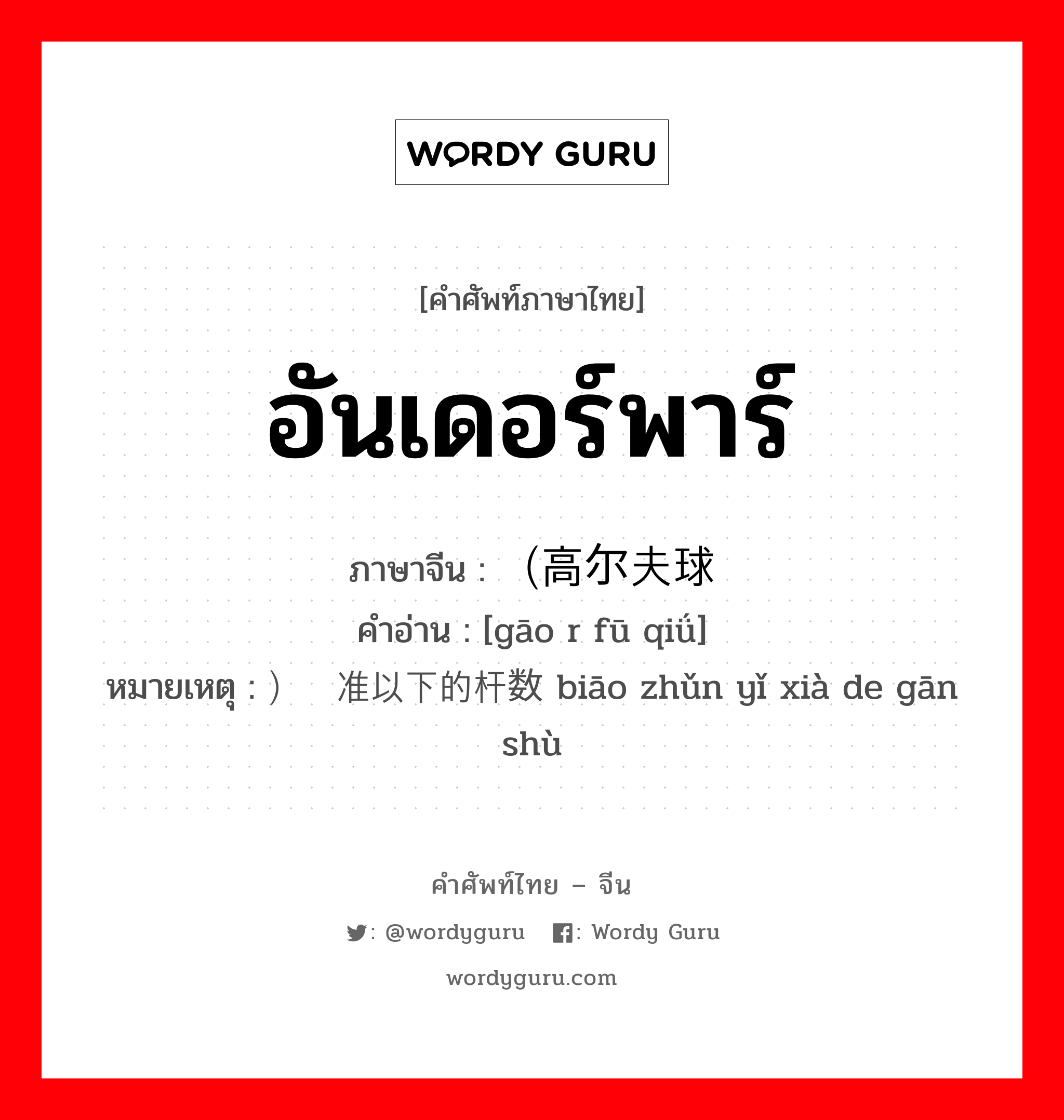 อันเดอร์พาร์ ภาษาจีนคืออะไร, คำศัพท์ภาษาไทย - จีน อันเดอร์พาร์ ภาษาจีน （高尔夫球 คำอ่าน [gāo r fū qiǘ] หมายเหตุ ）标准以下的杆数 biāo zhǔn yǐ xià de gān shù