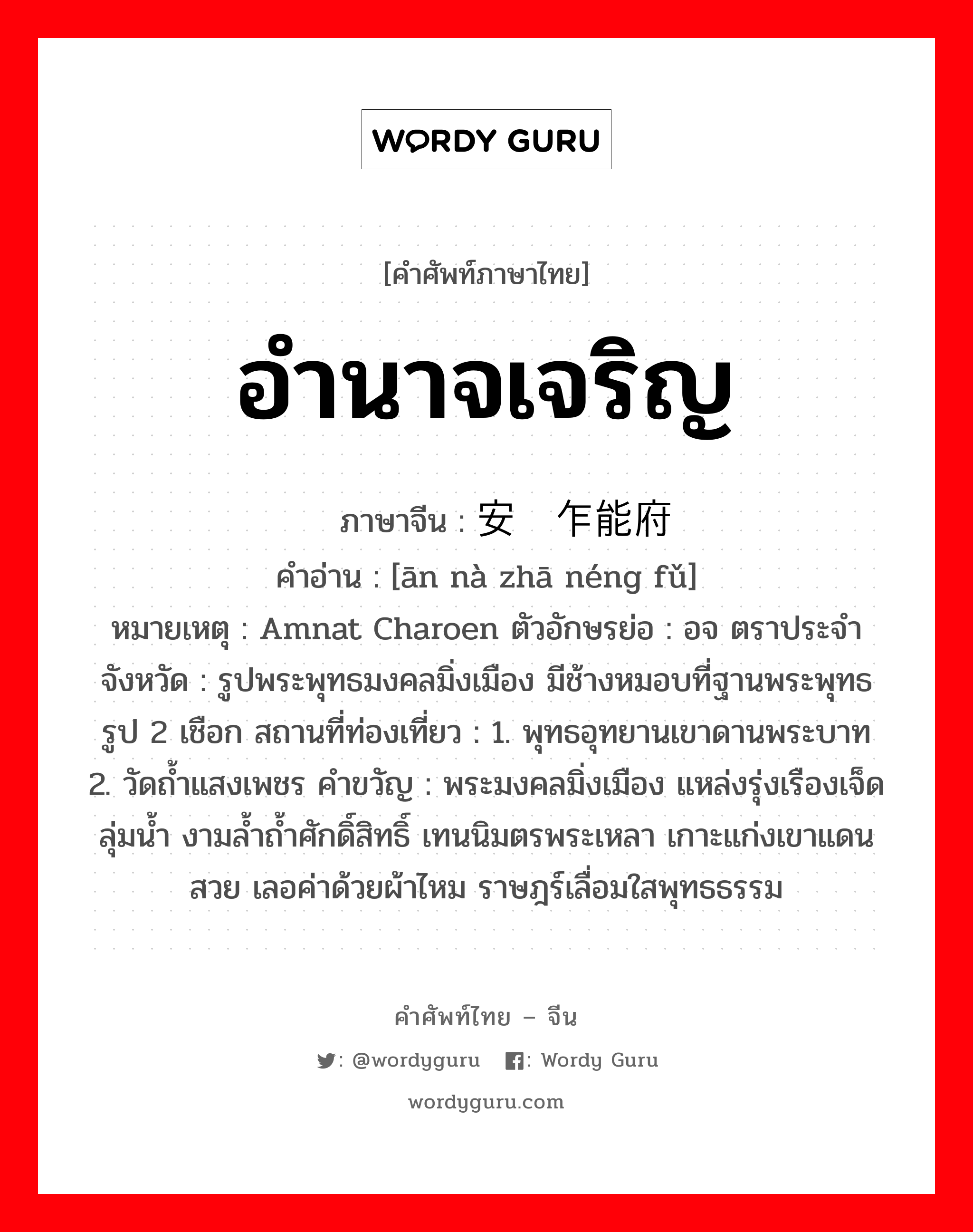 อำนาจเจริญ ภาษาจีนคืออะไร, คำศัพท์ภาษาไทย - จีน อำนาจเจริญ ภาษาจีน 安纳乍能府 คำอ่าน [ān nà zhā néng fǔ] หมายเหตุ Amnat Charoen ตัวอักษรย่อ : อจ ตราประจำจังหวัด : รูปพระพุทธมงคลมิ่งเมือง มีช้างหมอบที่ฐานพระพุทธรูป 2 เชือก สถานที่ท่องเที่ยว : 1. พุทธอุทยานเขาดานพระบาท 2. วัดถ้ำแสงเพชร คำขวัญ : พระมงคลมิ่งเมือง แหล่งรุ่งเรืองเจ็ดลุ่มน้ำ งามล้ำถ้ำศักดิ์สิทธิ์ เทนนิมตรพระเหลา เกาะแก่งเขาแดนสวย เลอค่าด้วยผ้าไหม ราษฎร์เลื่อมใสพุทธธรรม