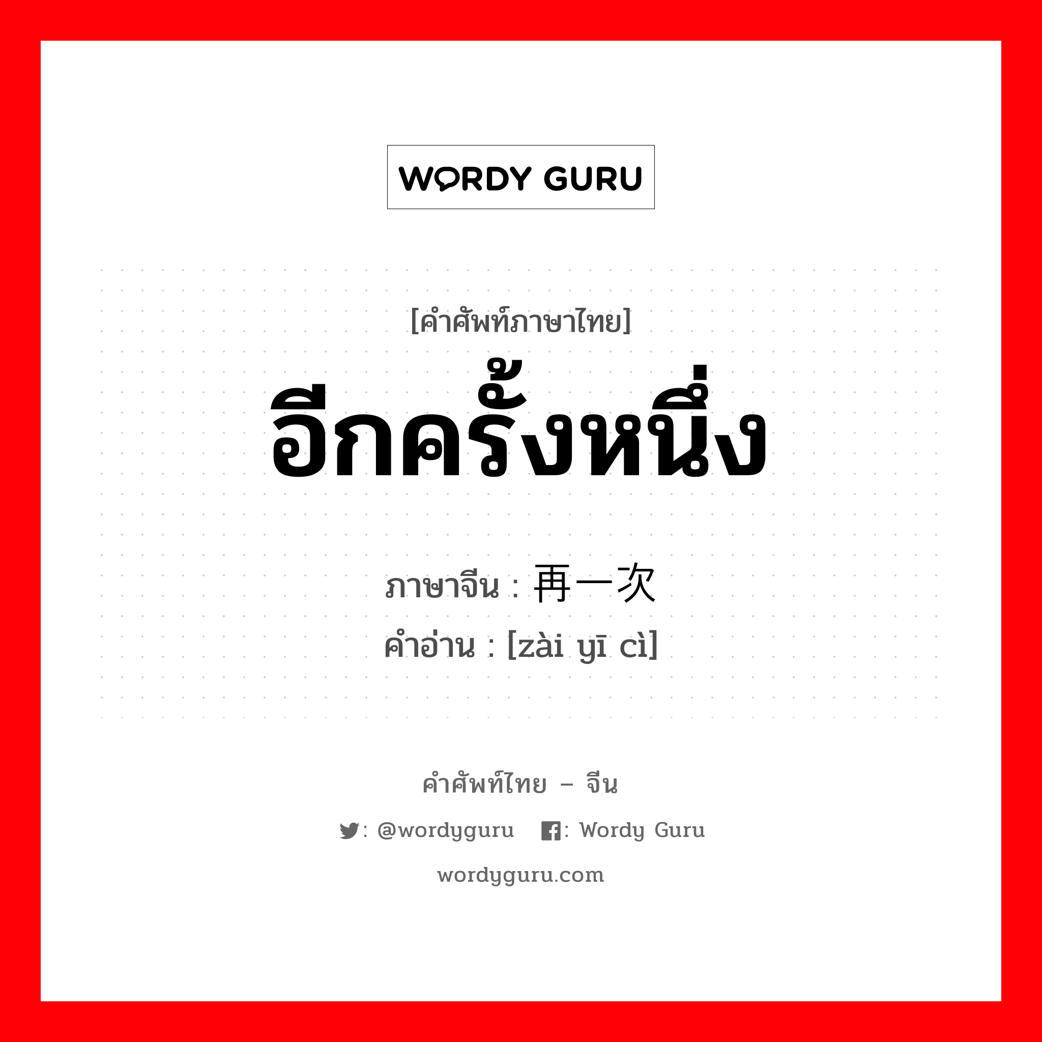 อีกครั้งหนึ่ง ภาษาจีนคืออะไร, คำศัพท์ภาษาไทย - จีน อีกครั้งหนึ่ง ภาษาจีน 再一次 คำอ่าน [zài yī cì]