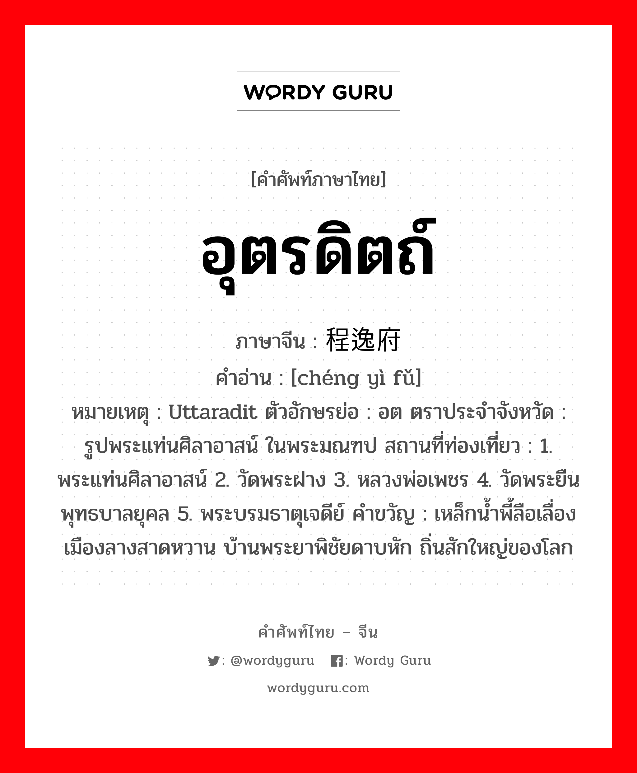 อุตรดิตถ์ ภาษาจีนคืออะไร, คำศัพท์ภาษาไทย - จีน อุตรดิตถ์ ภาษาจีน 程逸府 คำอ่าน [chéng yì fǔ] หมายเหตุ Uttaradit ตัวอักษรย่อ : อต ตราประจำจังหวัด : รูปพระแท่นศิลาอาสน์ ในพระมณฑป สถานที่ท่องเที่ยว : 1. พระแท่นศิลาอาสน์ 2. วัดพระฝาง 3. หลวงพ่อเพชร 4. วัดพระยืนพุทธบาลยุคล 5. พระบรมธาตุเจดีย์ คำขวัญ : เหล็กน้ำพี้ลือเลื่อง เมืองลางสาดหวาน บ้านพระยาพิชัยดาบหัก ถิ่นสักใหญ่ของโลก