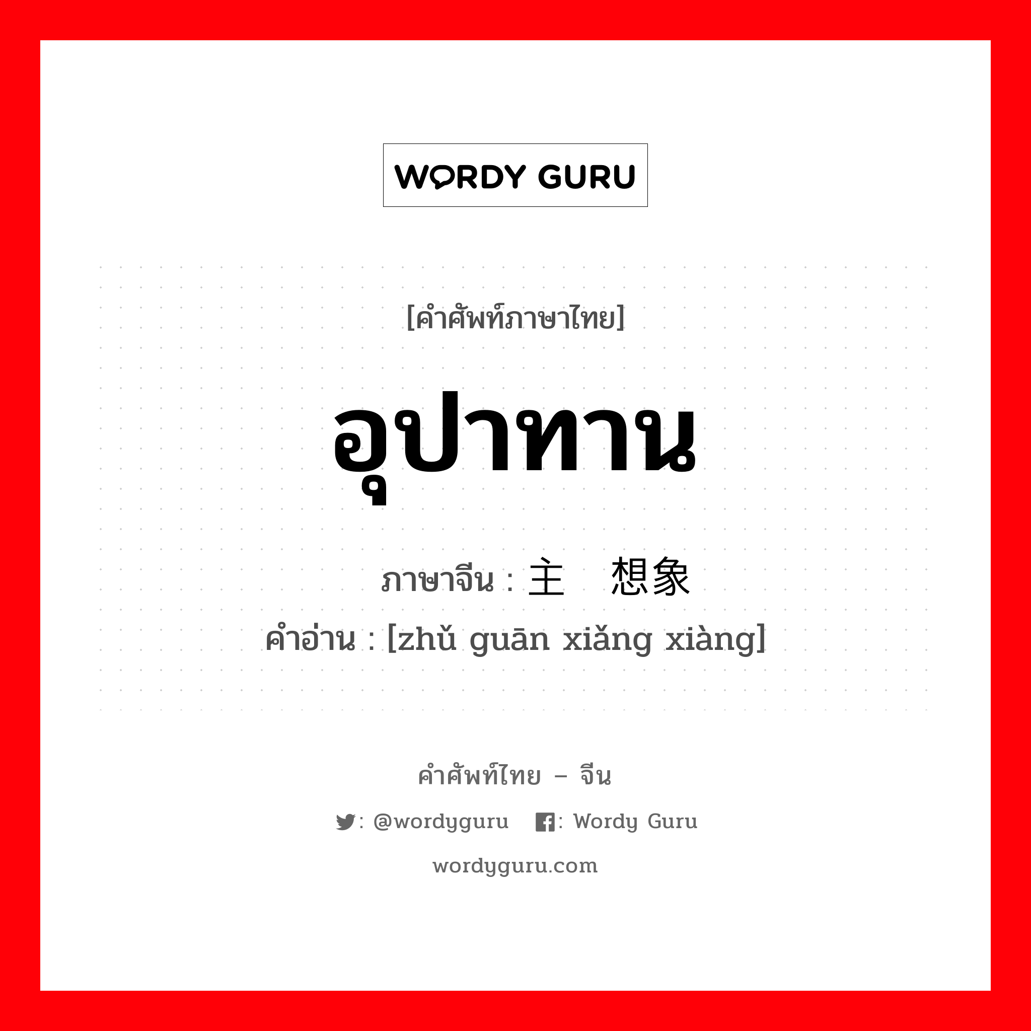 อุปาทาน ภาษาจีนคืออะไร, คำศัพท์ภาษาไทย - จีน อุปาทาน ภาษาจีน 主观想象 คำอ่าน [zhǔ guān xiǎng xiàng]