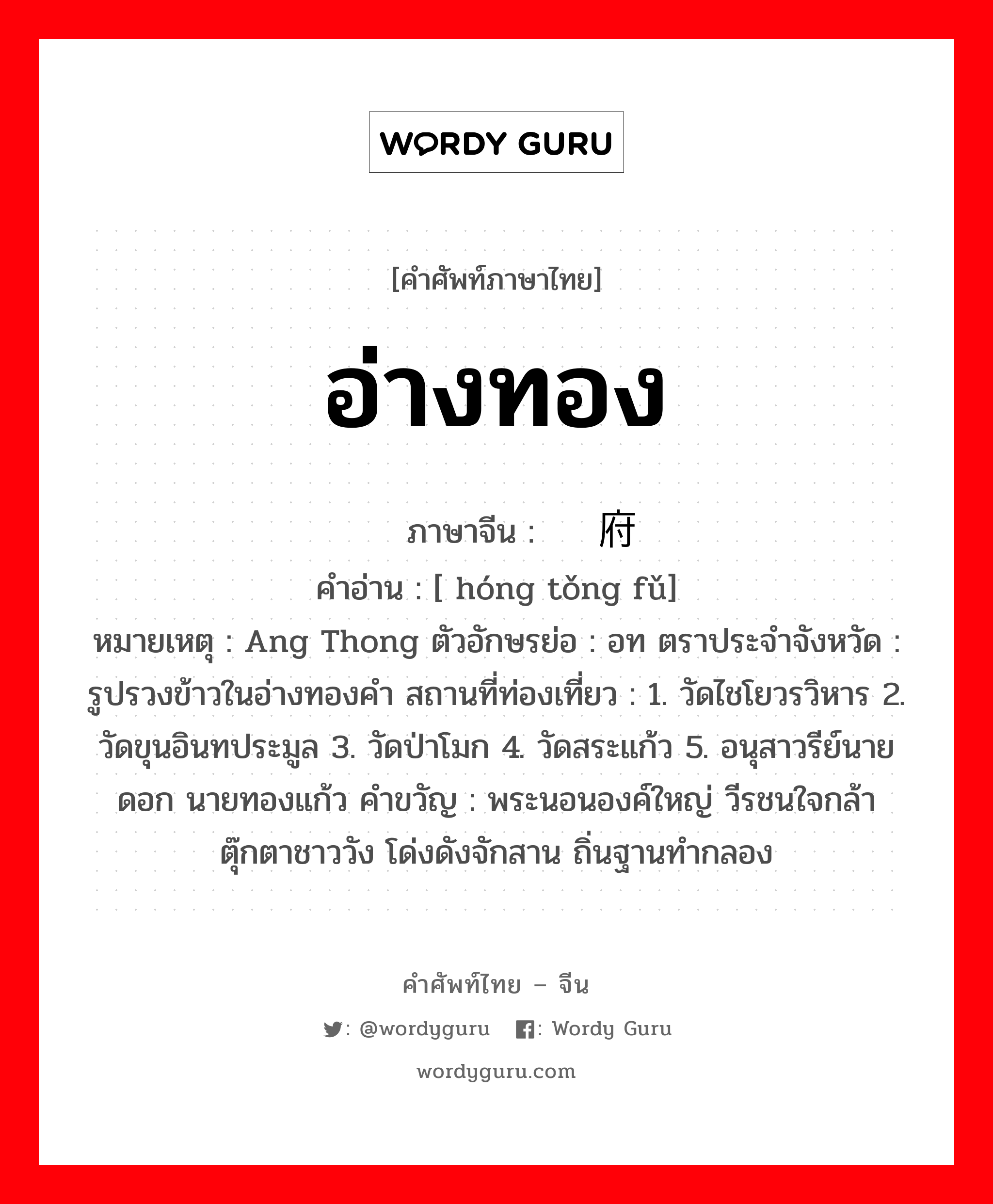 อ่างทอง ภาษาจีนคืออะไร, คำศัพท์ภาษาไทย - จีน อ่างทอง ภาษาจีน 红统府 คำอ่าน [ hóng tǒng fǔ] หมายเหตุ Ang Thong ตัวอักษรย่อ : อท ตราประจำจังหวัด : รูปรวงข้าวในอ่างทองคำ สถานที่ท่องเที่ยว : 1. วัดไชโยวรวิหาร 2. วัดขุนอินทประมูล 3. วัดป่าโมก 4. วัดสระแก้ว 5. อนุสาวรีย์นายดอก นายทองแก้ว คำขวัญ : พระนอนองค์ใหญ่ วีรชนใจกล้า ตุ๊กตาชาววัง โด่งดังจักสาน ถิ่นฐานทำกลอง