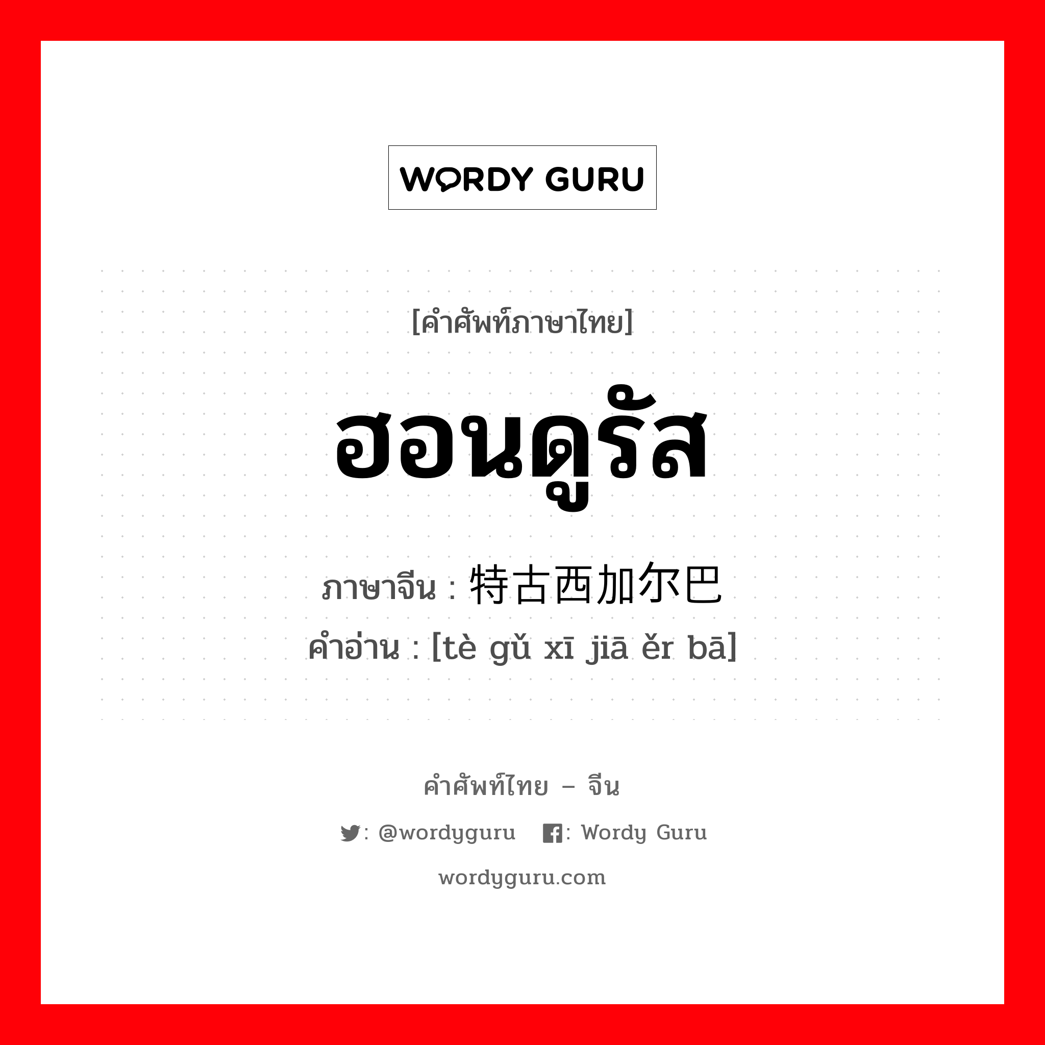 ฮอนดูรัส ภาษาจีนคืออะไร, คำศัพท์ภาษาไทย - จีน ฮอนดูรัส ภาษาจีน 特古西加尔巴 คำอ่าน [tè gǔ xī jiā ěr bā]