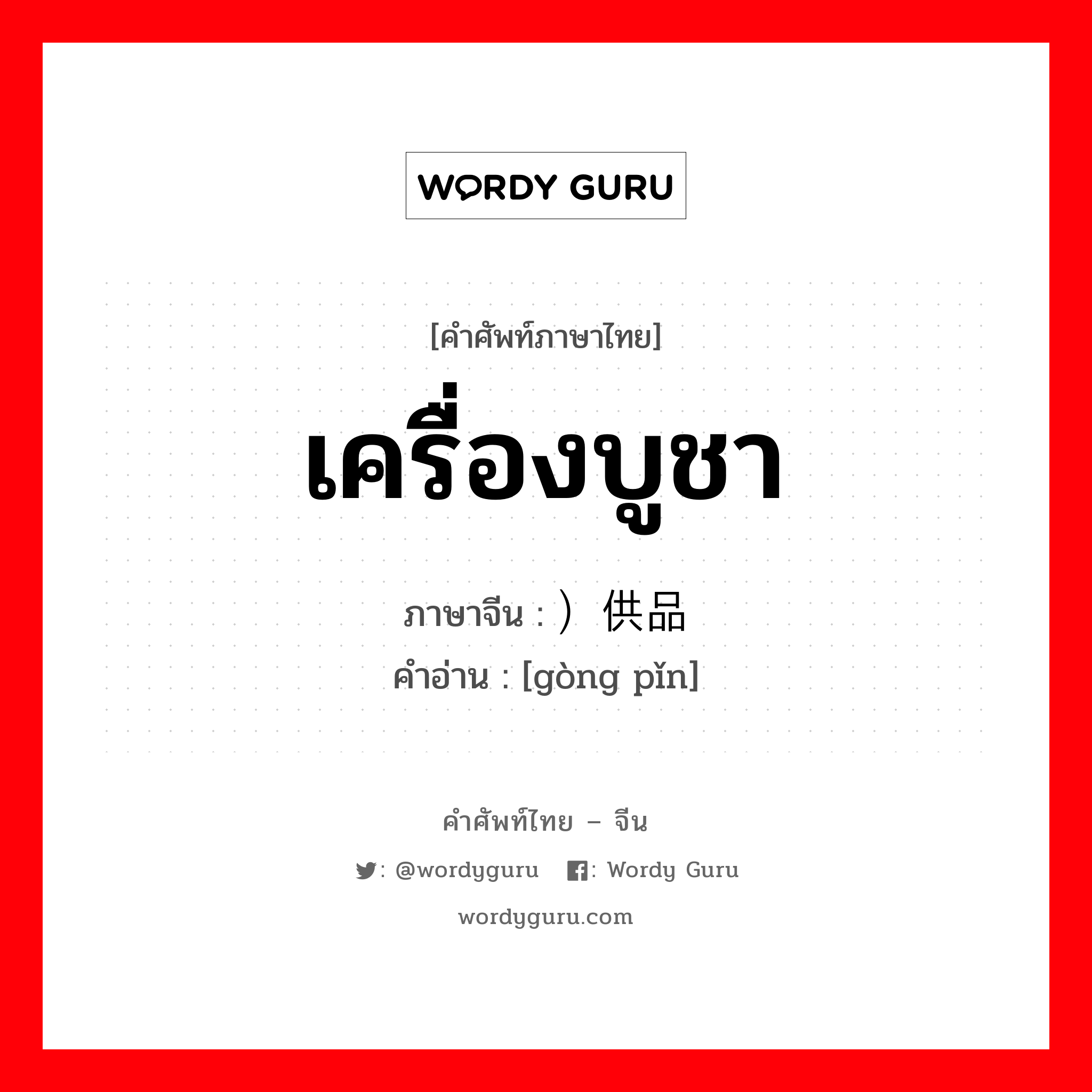 เครื่องบูชา ภาษาจีนคืออะไร, คำศัพท์ภาษาไทย - จีน เครื่องบูชา ภาษาจีน ）供品 คำอ่าน [gòng pǐn]