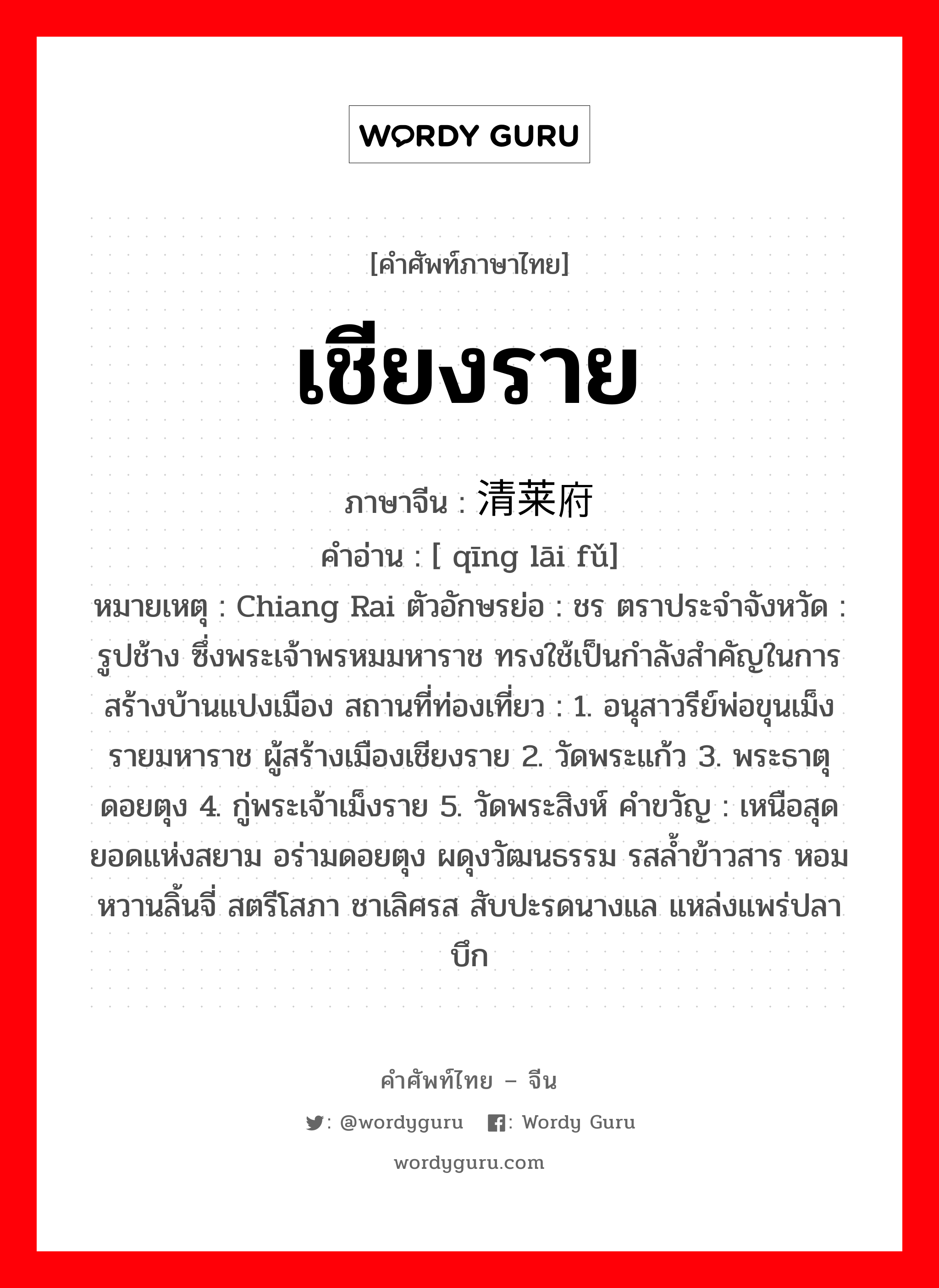 เชียงราย ภาษาจีนคืออะไร, คำศัพท์ภาษาไทย - จีน เชียงราย ภาษาจีน 清莱府 คำอ่าน [ qīng lāi fǔ] หมายเหตุ Chiang Rai ตัวอักษรย่อ : ชร ตราประจำจังหวัด : รูปช้าง ซึ่งพระเจ้าพรหมมหาราช ทรงใช้เป็นกำลังสำคัญในการสร้างบ้านแปงเมือง สถานที่ท่องเที่ยว : 1. อนุสาวรีย์พ่อขุนเม็งรายมหาราช ผู้สร้างเมืองเชียงราย 2. วัดพระแก้ว 3. พระธาตุดอยตุง 4. กู่พระเจ้าเม็งราย 5. วัดพระสิงห์ คำขวัญ : เหนือสุดยอดแห่งสยาม อร่ามดอยตุง ผดุงวัฒนธรรม รสล้ำข้าวสาร หอมหวานลิ้นจี่ สตรีโสภา ชาเลิศรส สับปะรดนางแล แหล่งแพร่ปลาบึก