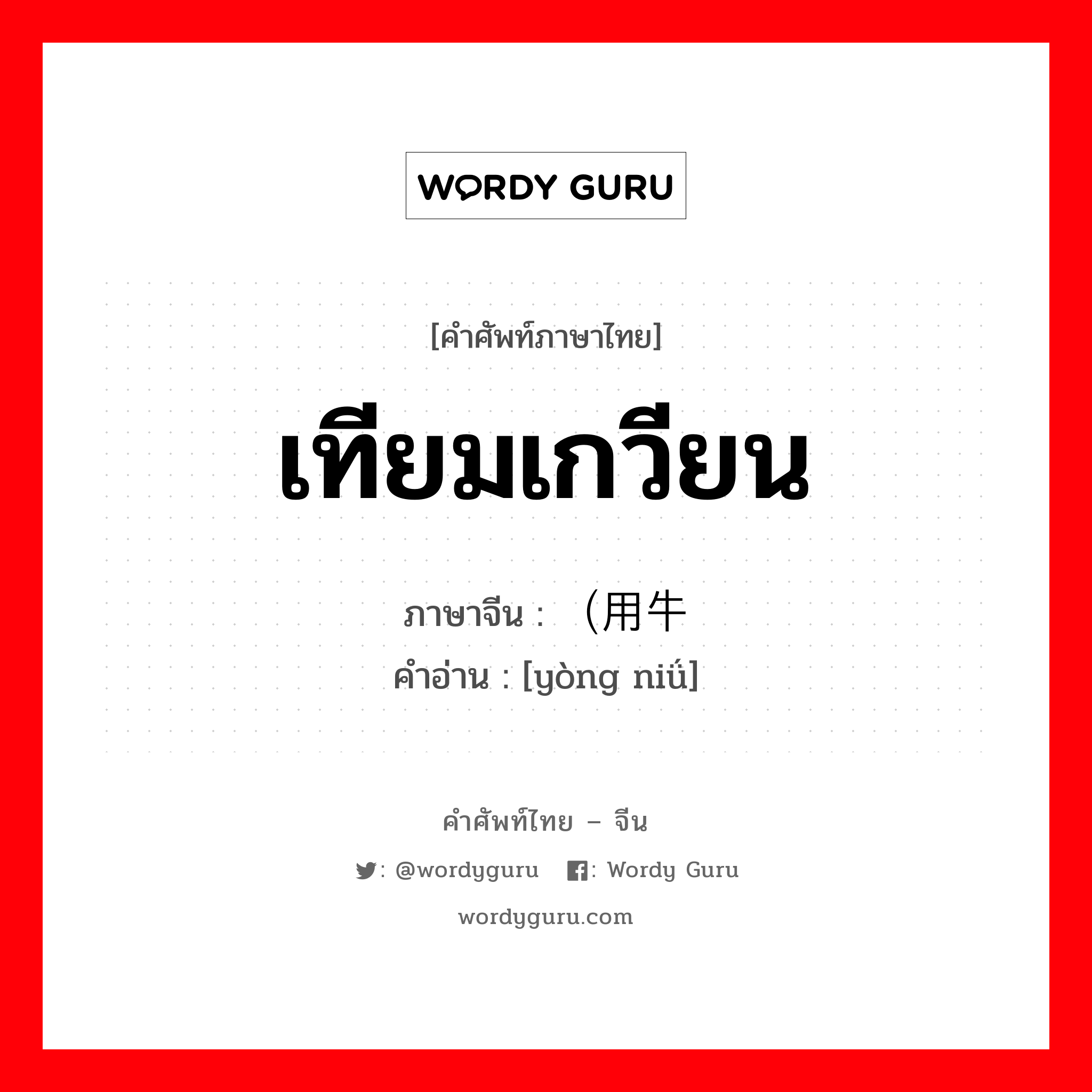 เทียมเกวียน ภาษาจีนคืออะไร, คำศัพท์ภาษาไทย - จีน เทียมเกวียน ภาษาจีน （用牛 คำอ่าน [yòng niǘ]