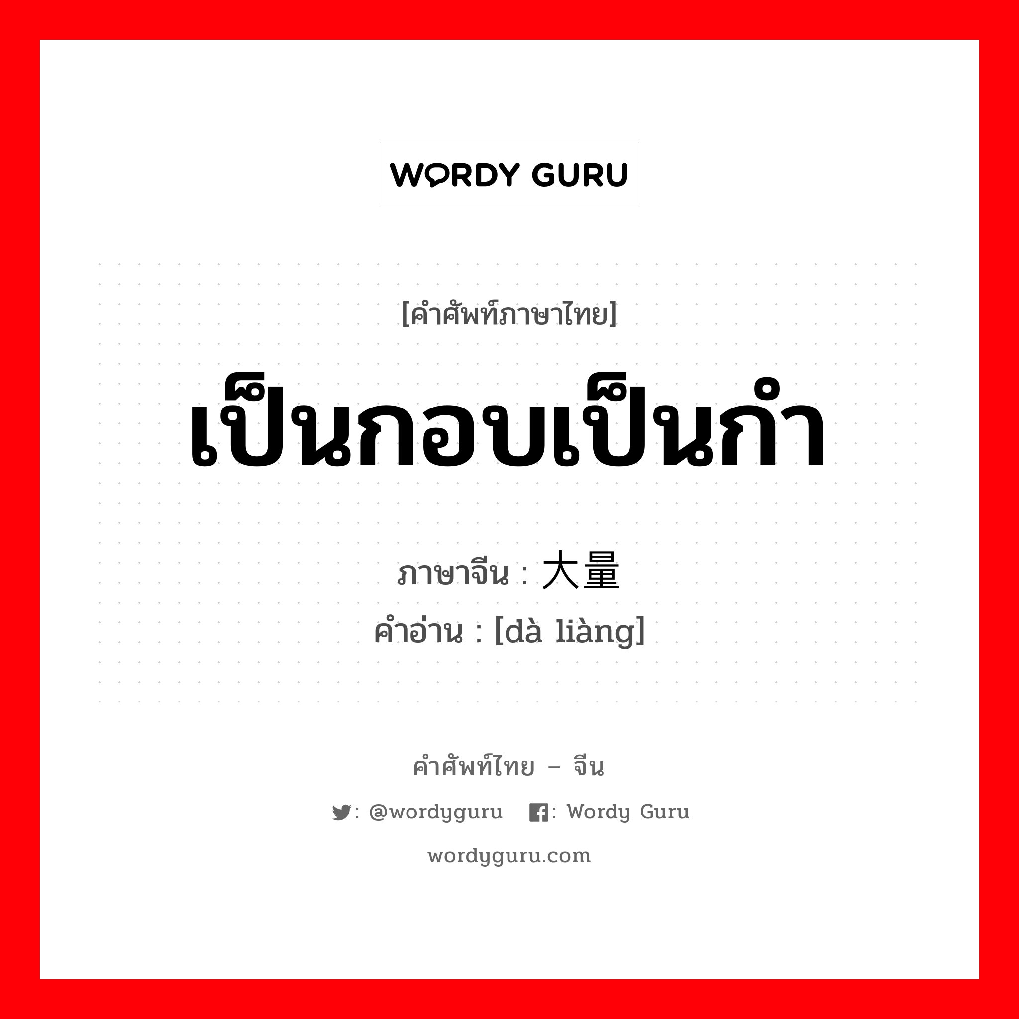 เป็นกอบเป็นกำ ภาษาจีนคืออะไร, คำศัพท์ภาษาไทย - จีน เป็นกอบเป็นกำ ภาษาจีน 大量 คำอ่าน [dà liàng]