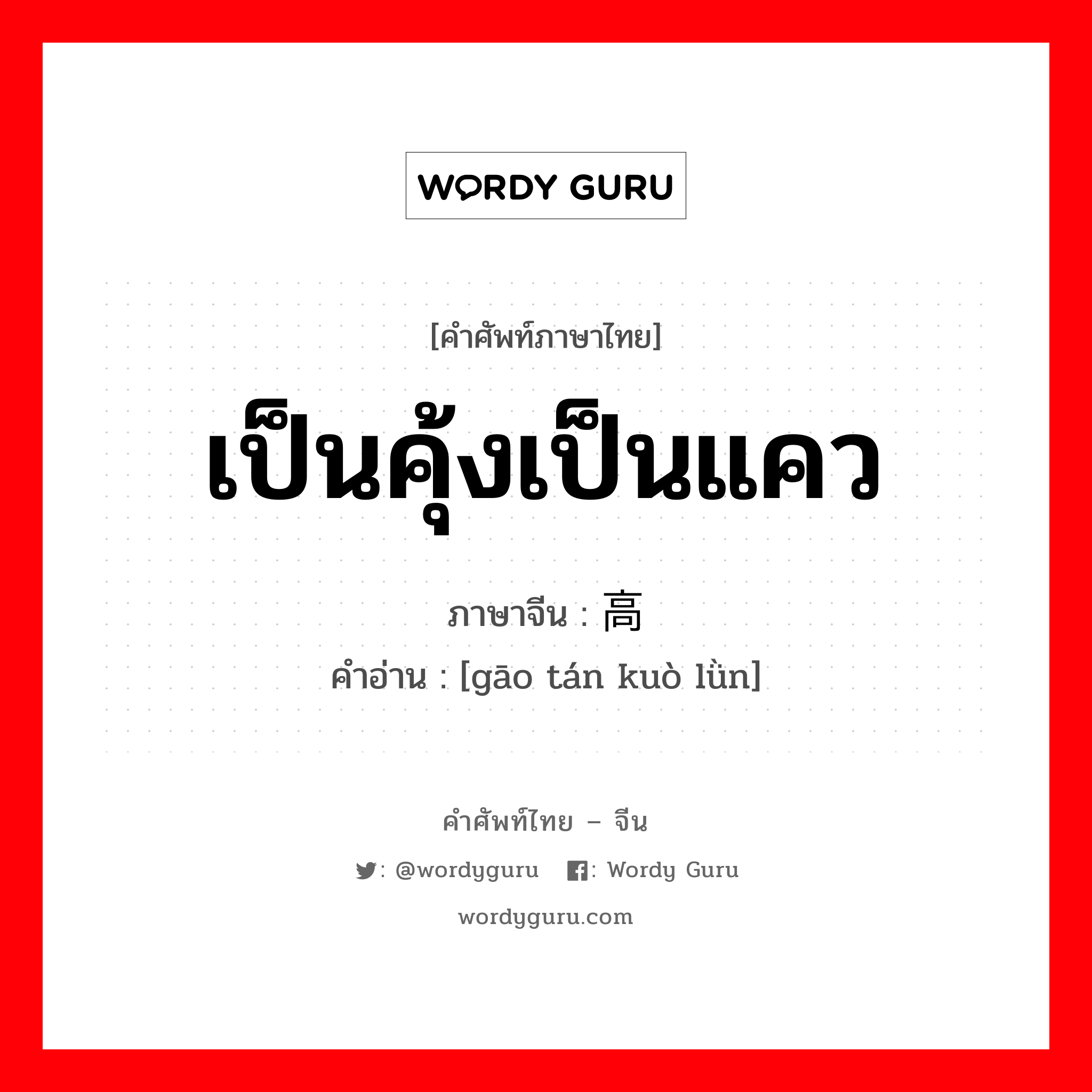 เป็นคุ้งเป็นแคว ภาษาจีนคืออะไร, คำศัพท์ภาษาไทย - จีน เป็นคุ้งเป็นแคว ภาษาจีน 高谈阔论 คำอ่าน [gāo tán kuò lǜn]