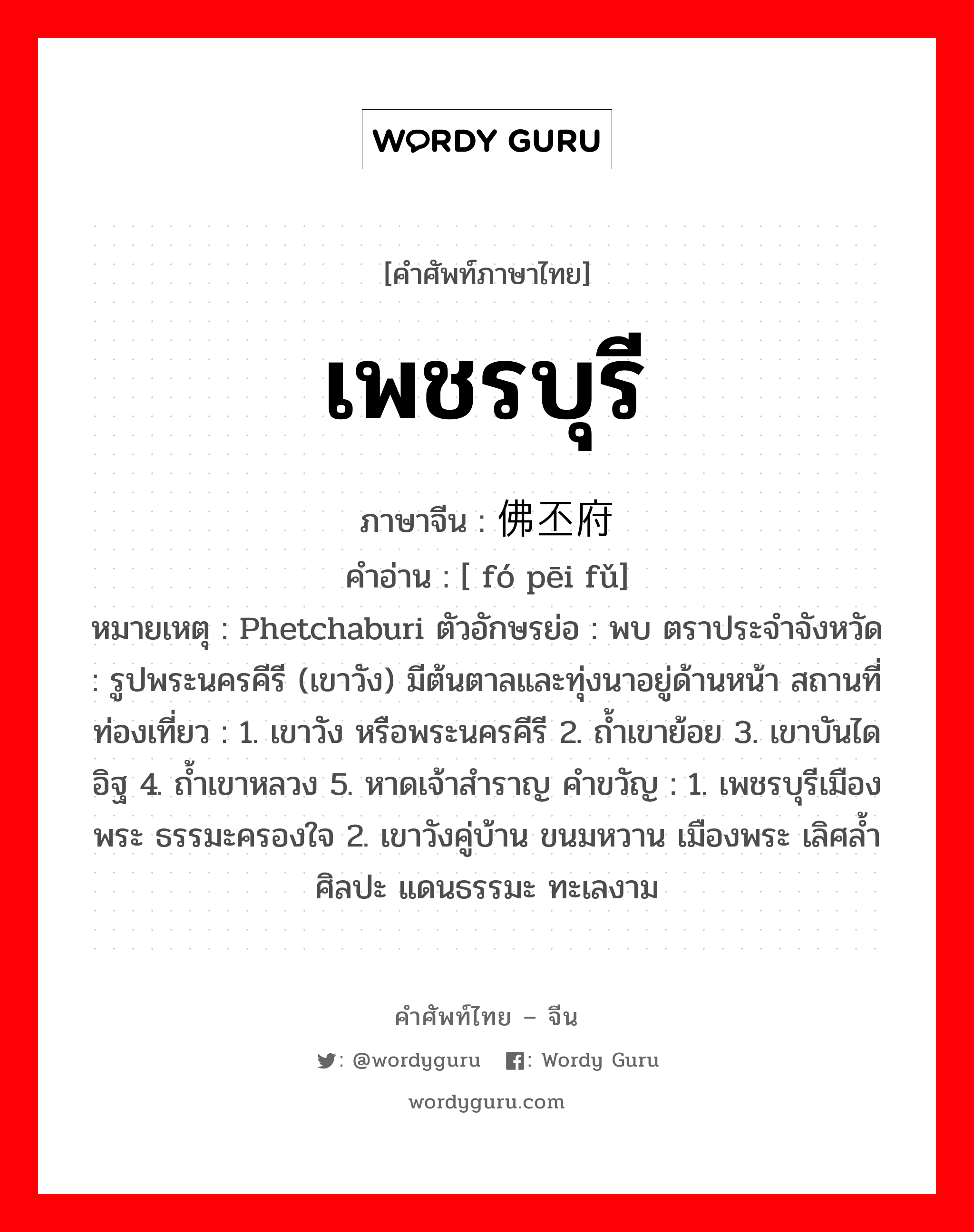 เพชรบุรี ภาษาจีนคืออะไร, คำศัพท์ภาษาไทย - จีน เพชรบุรี ภาษาจีน 佛丕府 คำอ่าน [ fó pēi fǔ] หมายเหตุ Phetchaburi ตัวอักษรย่อ : พบ ตราประจำจังหวัด : รูปพระนครคีรี (เขาวัง) มีต้นตาลและทุ่งนาอยู่ด้านหน้า สถานที่ท่องเที่ยว : 1. เขาวัง หรือพระนครคีรี 2. ถ้ำเขาย้อย 3. เขาบันไดอิฐ 4. ถ้ำเขาหลวง 5. หาดเจ้าสำราญ คำขวัญ : 1. เพชรบุรีเมืองพระ ธรรมะครองใจ 2. เขาวังคู่บ้าน ขนมหวาน เมืองพระ เลิศล้ำศิลปะ แดนธรรมะ ทะเลงาม