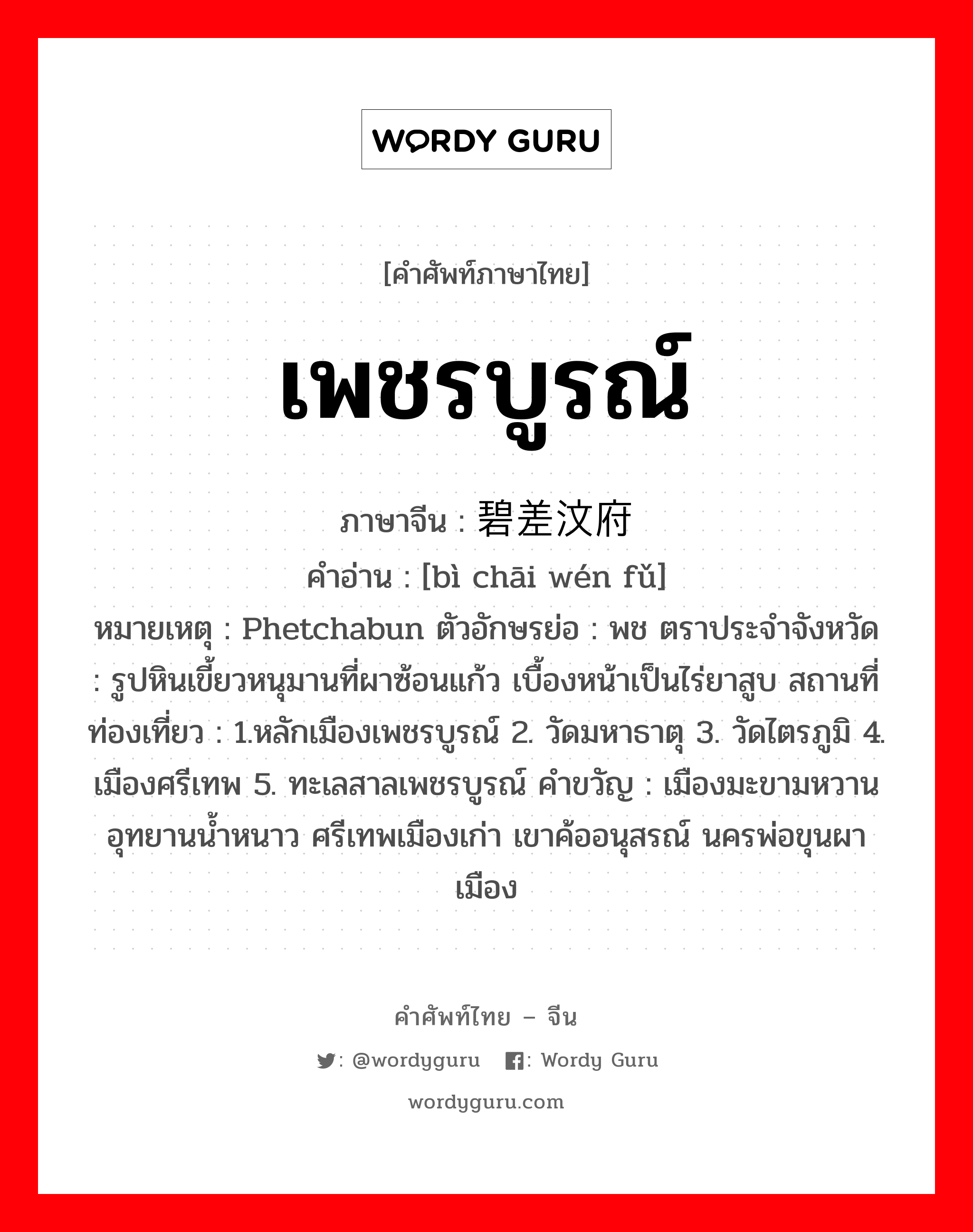 เพชรบูรณ์ ภาษาจีนคืออะไร, คำศัพท์ภาษาไทย - จีน เพชรบูรณ์ ภาษาจีน 碧差汶府 คำอ่าน [bì chāi wén fǔ] หมายเหตุ Phetchabun ตัวอักษรย่อ : พช ตราประจำจังหวัด : รูปหินเขี้ยวหนุมานที่ผาซ้อนแก้ว เบื้องหน้าเป็นไร่ยาสูบ สถานที่ท่องเที่ยว : 1.หลักเมืองเพชรบูรณ์ 2. วัดมหาธาตุ 3. วัดไตรภูมิ 4. เมืองศรีเทพ 5. ทะเลสาลเพชรบูรณ์ คำขวัญ : เมืองมะขามหวาน อุทยานน้ำหนาว ศรีเทพเมืองเก่า เขาค้ออนุสรณ์ นครพ่อขุนผาเมือง