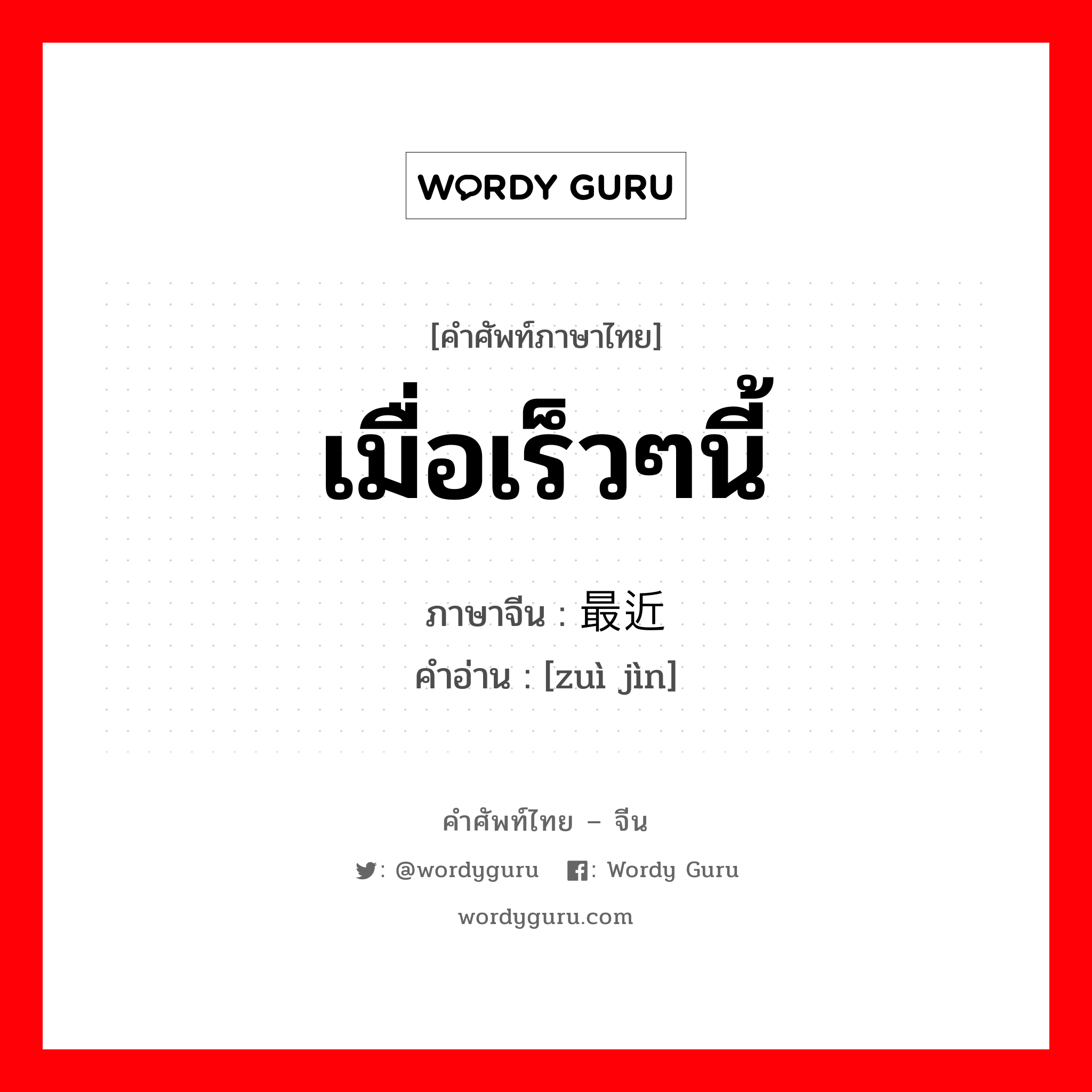 เมื่อเร็วๆนี้ ภาษาจีนคืออะไร, คำศัพท์ภาษาไทย - จีน เมื่อเร็วๆนี้ ภาษาจีน 最近 คำอ่าน [zuì jìn]