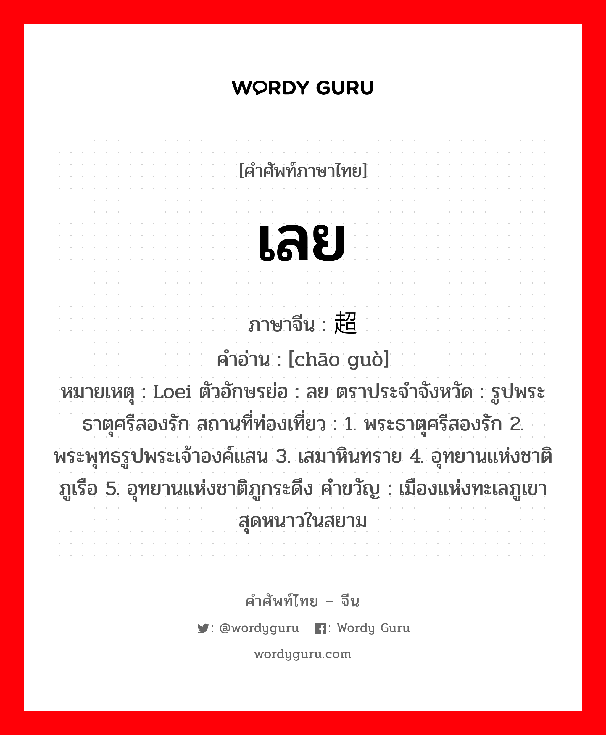 เลย ภาษาจีนคืออะไร, คำศัพท์ภาษาไทย - จีน เลย ภาษาจีน 超过 คำอ่าน [chāo guò] หมายเหตุ Loei ตัวอักษรย่อ : ลย ตราประจำจังหวัด : รูปพระธาตุศรีสองรัก สถานที่ท่องเที่ยว : 1. พระธาตุศรีสองรัก 2. พระพุทธรูปพระเจ้าองค์แสน 3. เสมาหินทราย 4. อุทยานแห่งชาติภูเรือ 5. อุทยานแห่งชาติภูกระดึง คำขวัญ : เมืองแห่งทะเลภูเขา สุดหนาวในสยาม