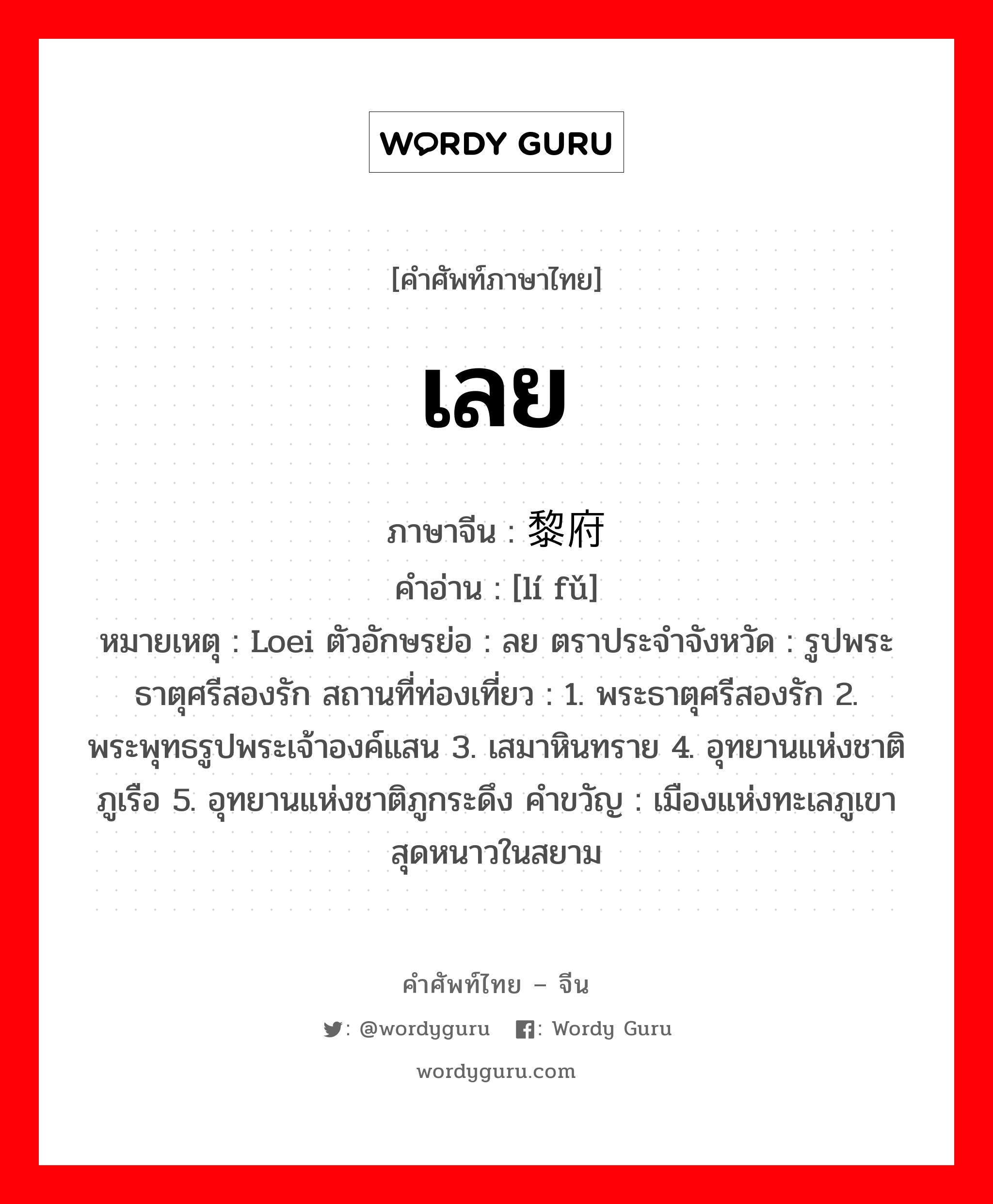 เลย ภาษาจีนคืออะไร, คำศัพท์ภาษาไทย - จีน เลย ภาษาจีน 黎府 คำอ่าน [lí fǔ] หมายเหตุ Loei ตัวอักษรย่อ : ลย ตราประจำจังหวัด : รูปพระธาตุศรีสองรัก สถานที่ท่องเที่ยว : 1. พระธาตุศรีสองรัก 2. พระพุทธรูปพระเจ้าองค์แสน 3. เสมาหินทราย 4. อุทยานแห่งชาติภูเรือ 5. อุทยานแห่งชาติภูกระดึง คำขวัญ : เมืองแห่งทะเลภูเขา สุดหนาวในสยาม