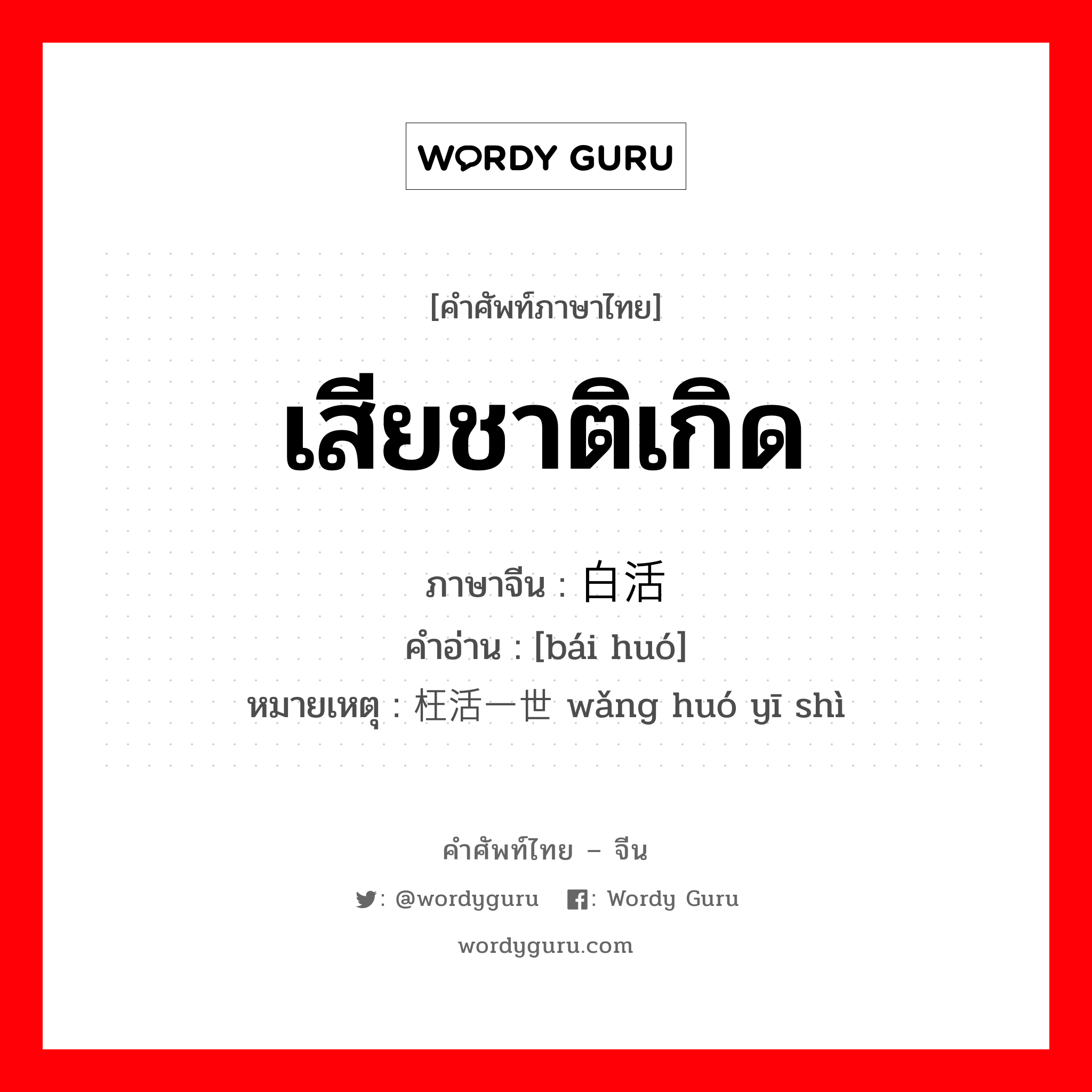 เสียชาติเกิด ภาษาจีนคืออะไร, คำศัพท์ภาษาไทย - จีน เสียชาติเกิด ภาษาจีน 白活 คำอ่าน [bái huó] หมายเหตุ 枉活一世 wǎng huó yī shì