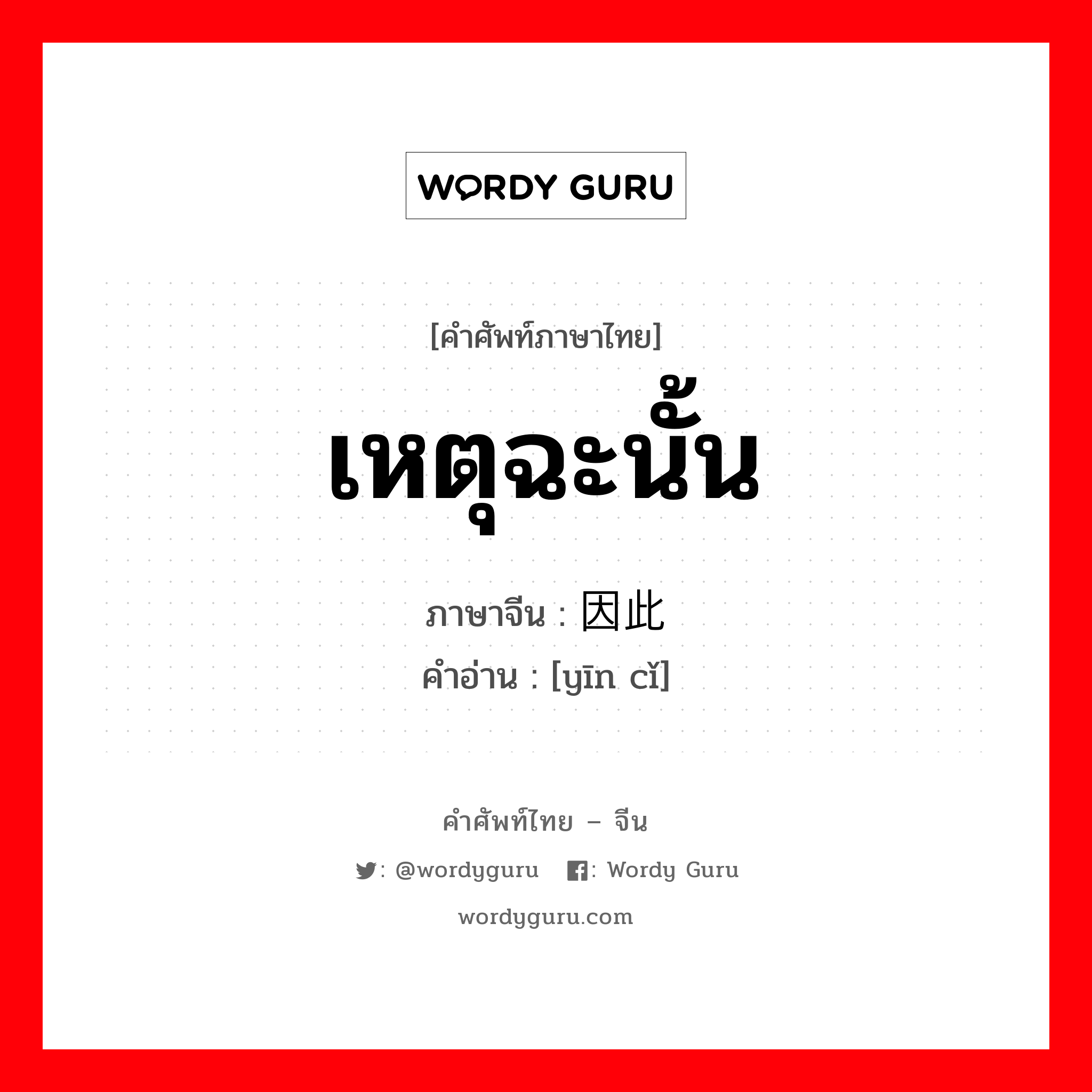 เหตุฉะนั้น ภาษาจีนคืออะไร, คำศัพท์ภาษาไทย - จีน เหตุฉะนั้น ภาษาจีน 因此 คำอ่าน [yīn cǐ]