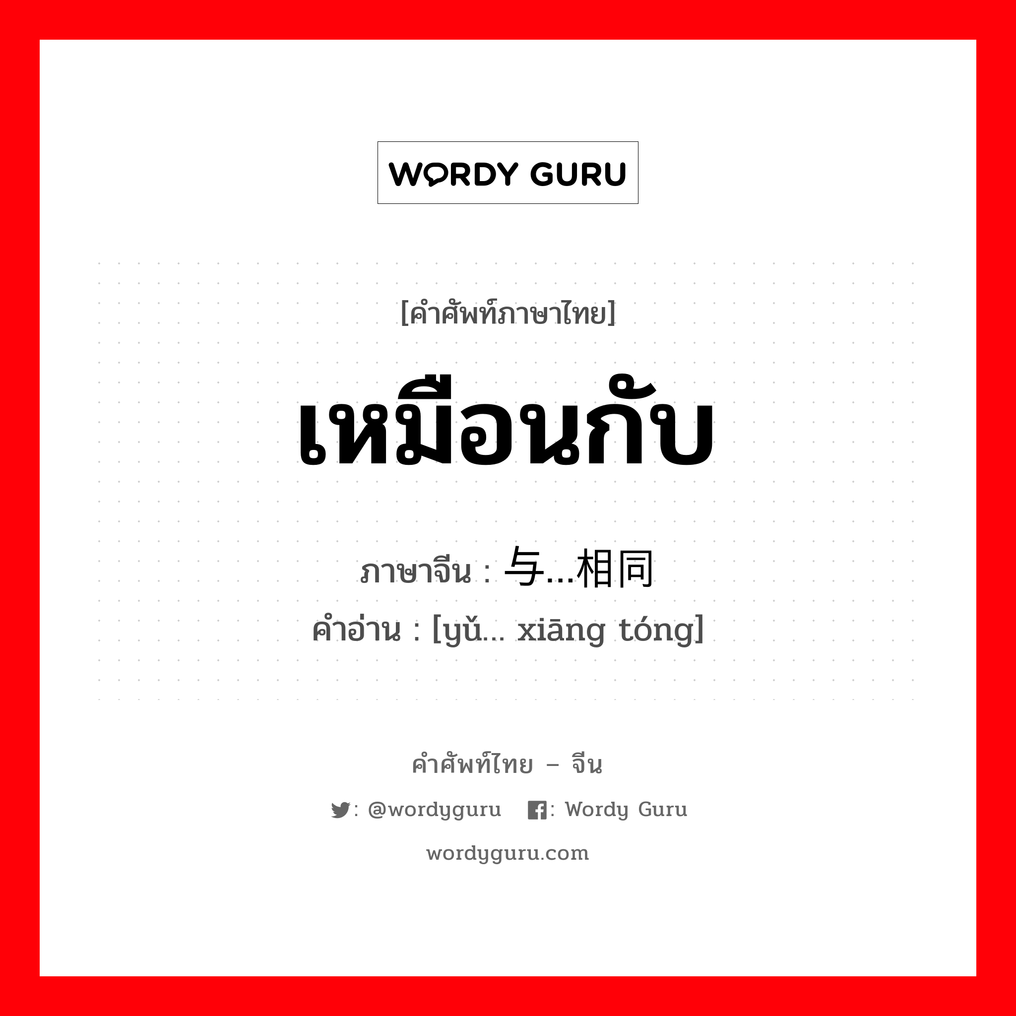 เหมือนกับ ภาษาจีนคืออะไร, คำศัพท์ภาษาไทย - จีน เหมือนกับ ภาษาจีน 与…相同 คำอ่าน [yǔ… xiāng tóng]