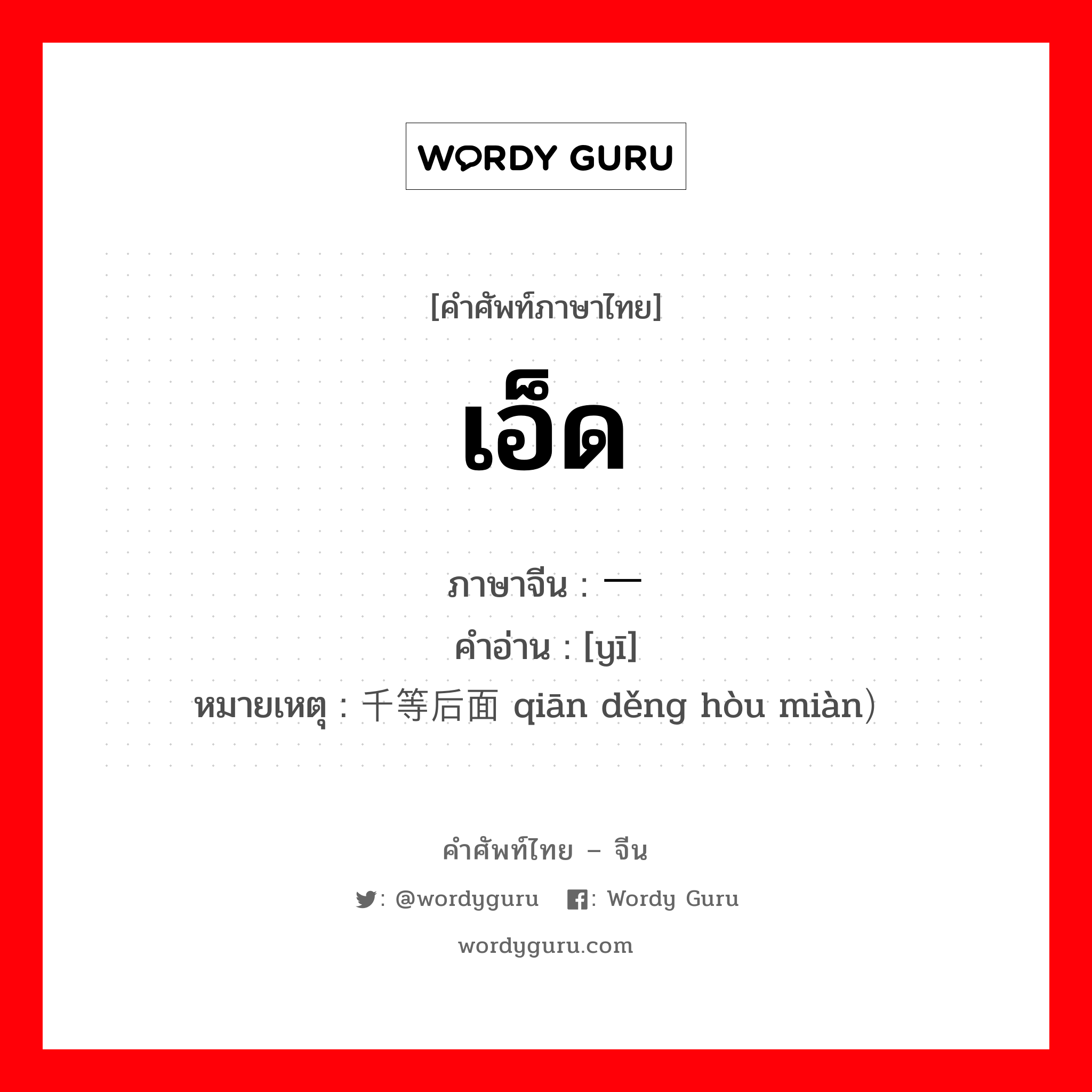 เอ็ด ภาษาจีนคืออะไร, คำศัพท์ภาษาไทย - จีน เอ็ด ภาษาจีน 一 คำอ่าน [yī] หมายเหตุ 千等后面 qiān děng hòu miàn）