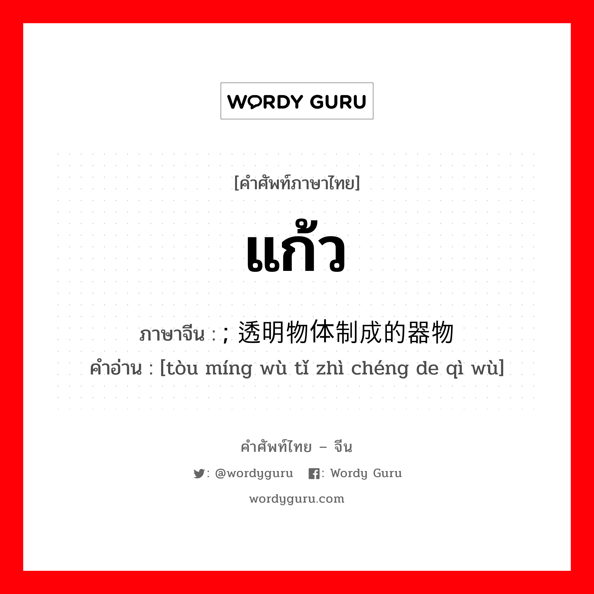 แก้ว ภาษาจีนคืออะไร, คำศัพท์ภาษาไทย - จีน แก้ว ภาษาจีน ; 透明物体制成的器物 คำอ่าน [tòu míng wù tǐ zhì chéng de qì wù]