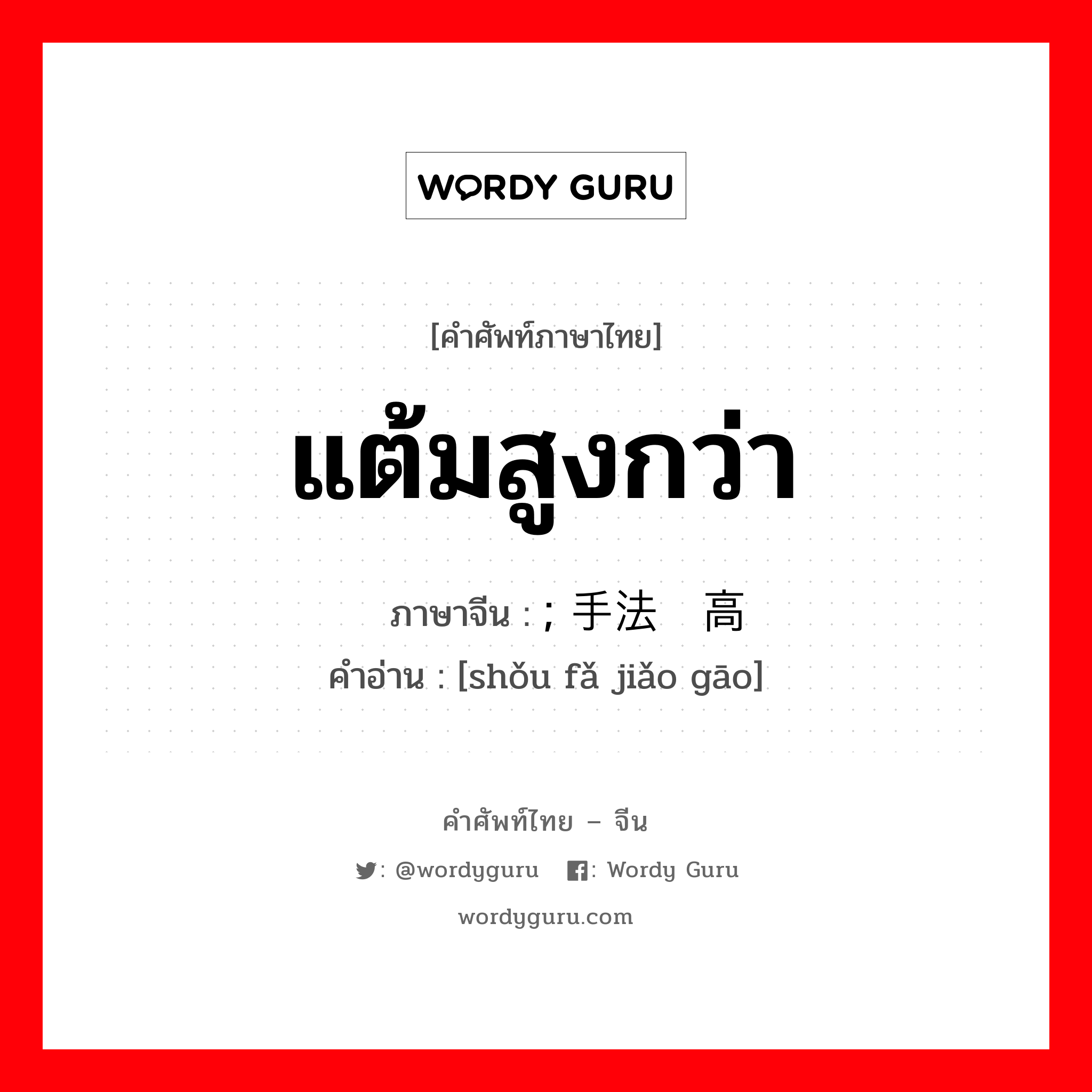 แต้มสูงกว่า ภาษาจีนคืออะไร, คำศัพท์ภาษาไทย - จีน แต้มสูงกว่า ภาษาจีน ; 手法较高 คำอ่าน [shǒu fǎ jiǎo gāo]