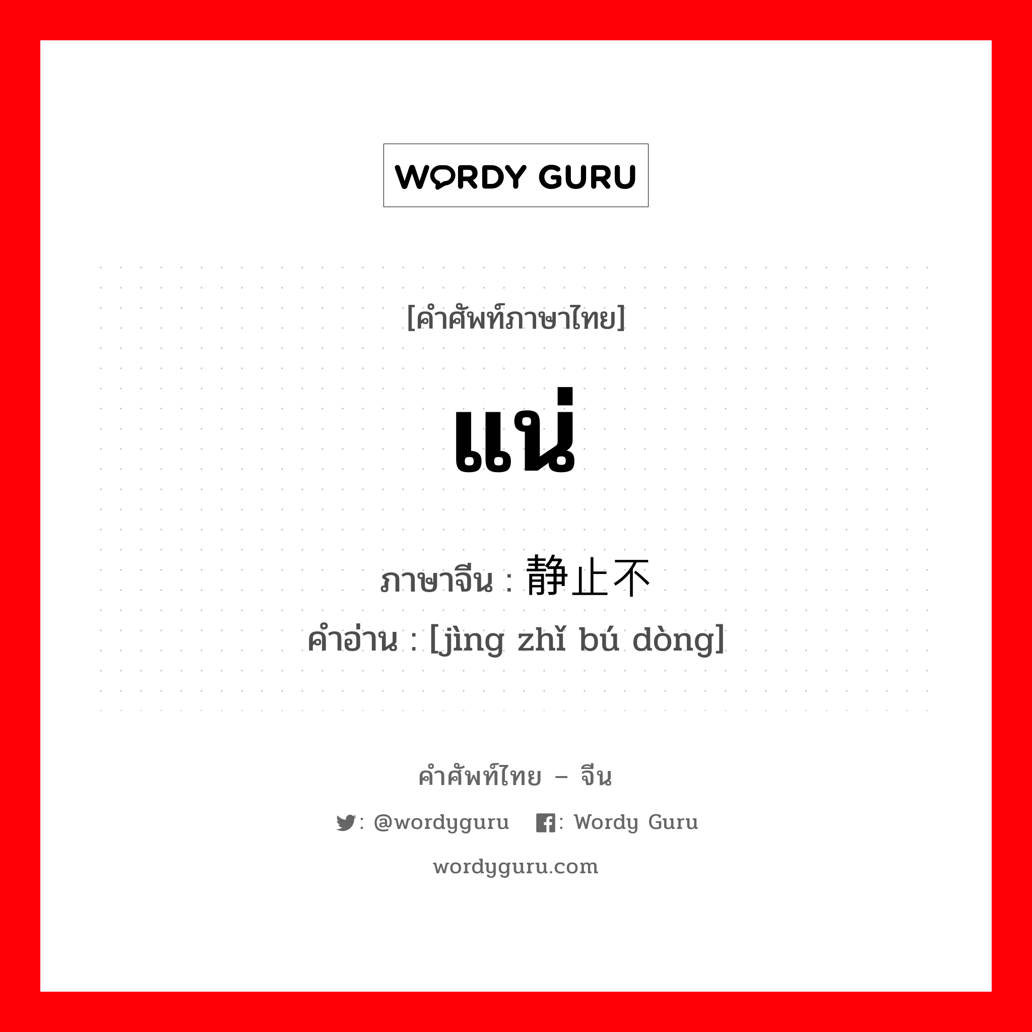 แน่ ภาษาจีนคืออะไร, คำศัพท์ภาษาไทย - จีน แน่ ภาษาจีน 静止不动 คำอ่าน [jìng zhǐ bú dòng]