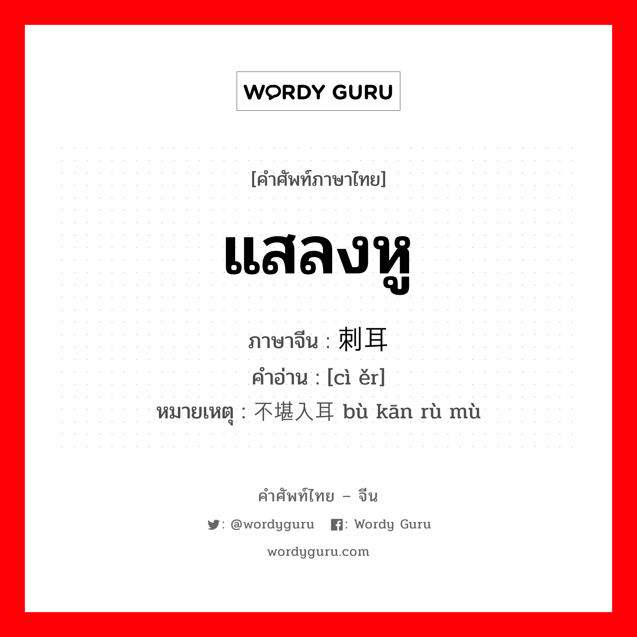 แสลงหู ภาษาจีนคืออะไร, คำศัพท์ภาษาไทย - จีน แสลงหู ภาษาจีน 刺耳 คำอ่าน [cì ěr] หมายเหตุ 不堪入耳 bù kān rù mù