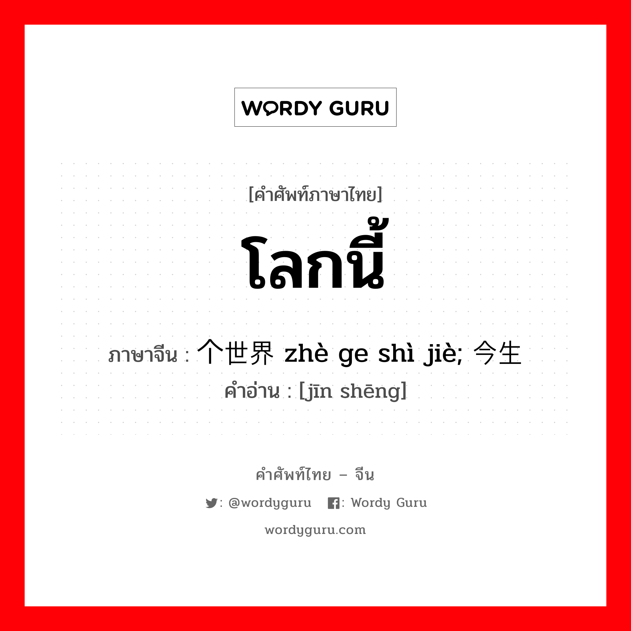 โลกนี้ ภาษาจีนคืออะไร, คำศัพท์ภาษาไทย - จีน โลกนี้ ภาษาจีน 这个世界 zhè ge shì jiè; 今生 คำอ่าน [jīn shēng]