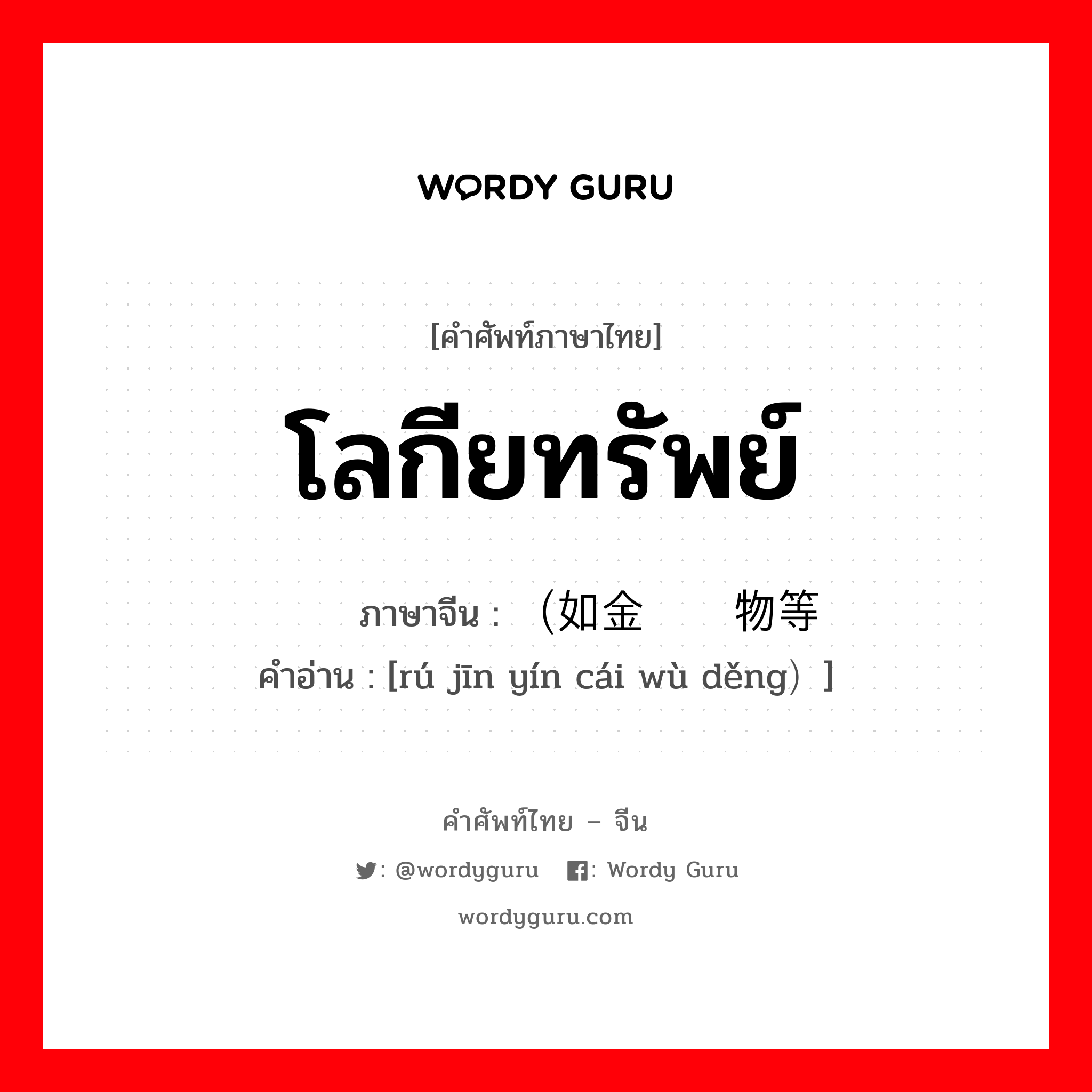 โลกียทรัพย์ ภาษาจีนคืออะไร, คำศัพท์ภาษาไทย - จีน โลกียทรัพย์ ภาษาจีน （如金银财物等 คำอ่าน [rú jīn yín cái wù děng）]