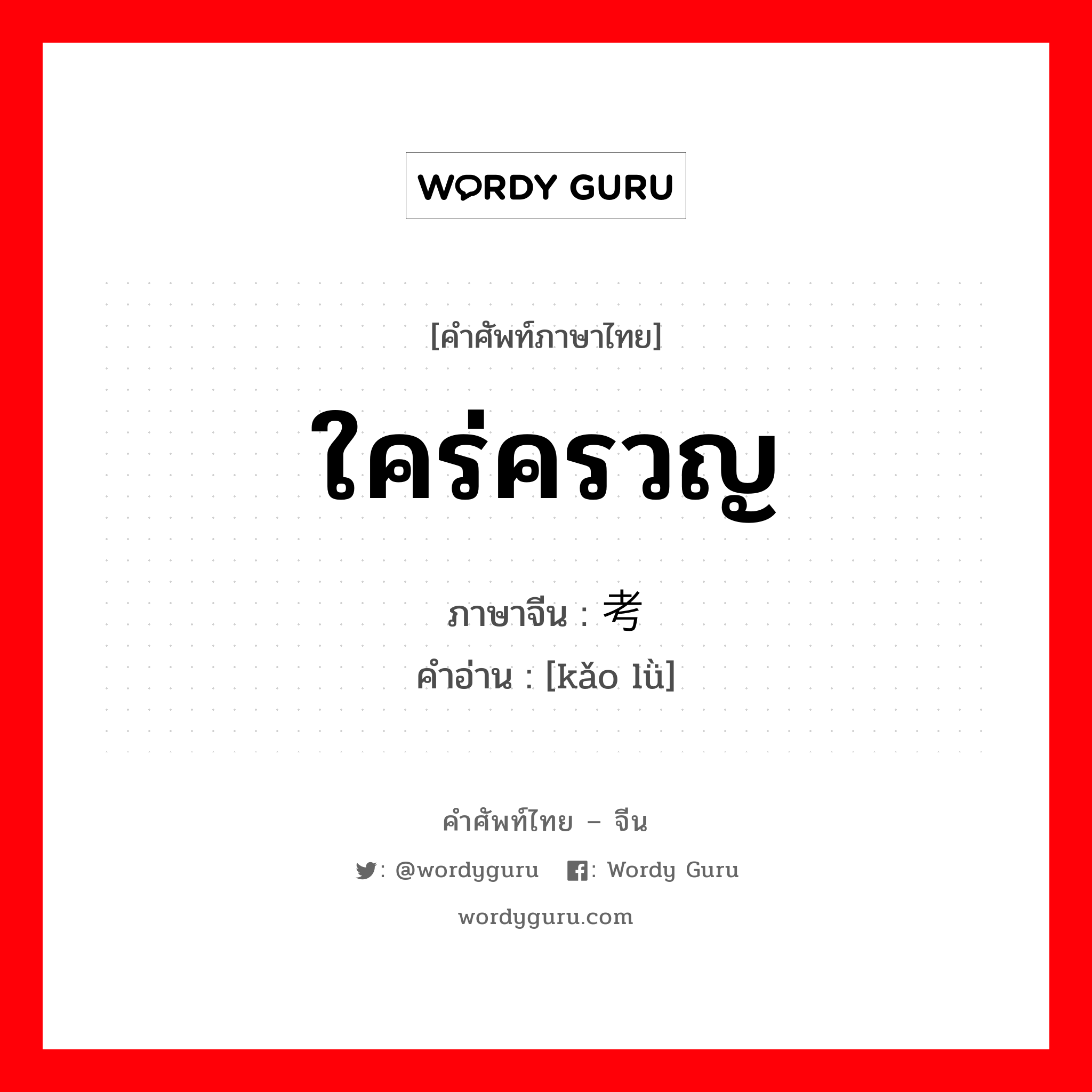 ใคร่ครวญ ภาษาจีนคืออะไร, คำศัพท์ภาษาไทย - จีน ใคร่ครวญ ภาษาจีน 考虑 คำอ่าน [kǎo lǜ]