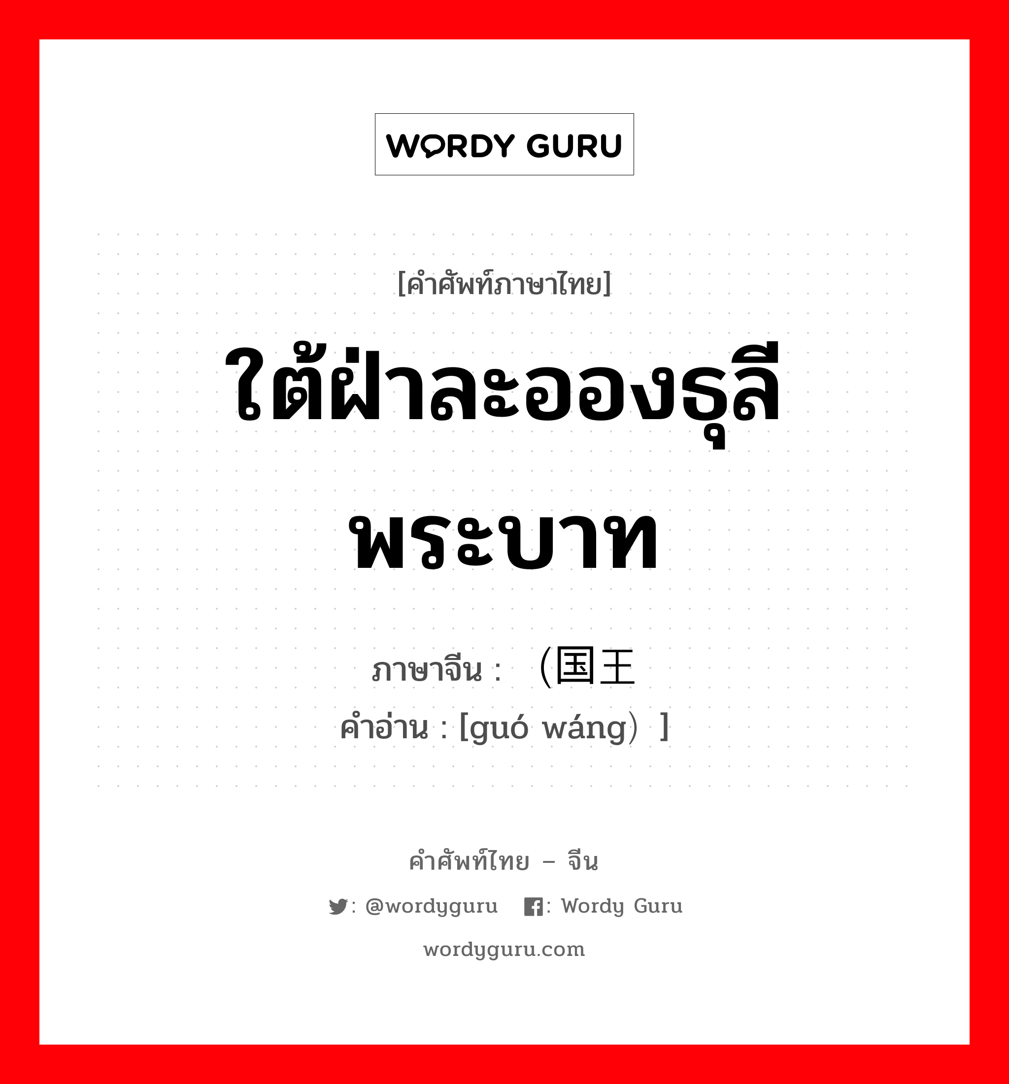 ใต้ฝ่าละอองธุลีพระบาท ภาษาจีนคืออะไร, คำศัพท์ภาษาไทย - จีน ใต้ฝ่าละอองธุลีพระบาท ภาษาจีน （国王 คำอ่าน [guó wáng）]