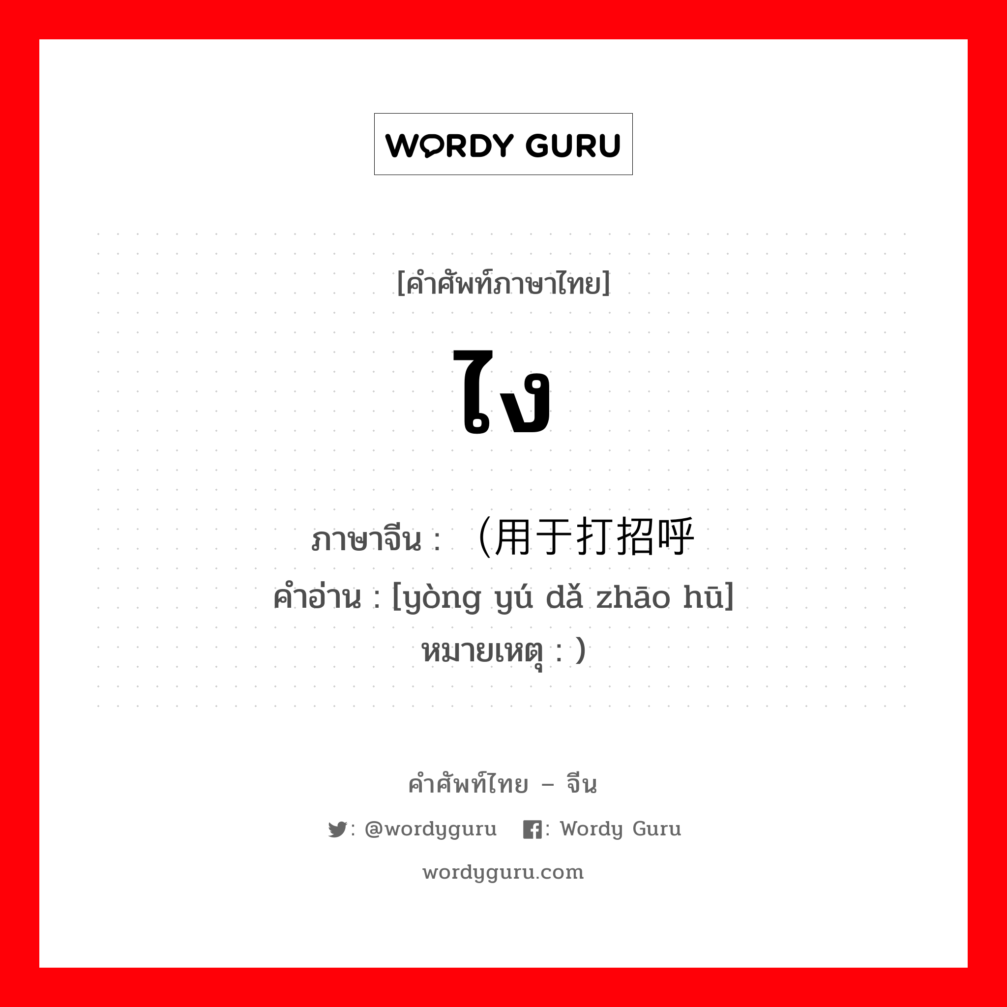 ไง ภาษาจีนคืออะไร, คำศัพท์ภาษาไทย - จีน ไง ภาษาจีน （用于打招呼 คำอ่าน [yòng yú dǎ zhāo hū] หมายเหตุ )