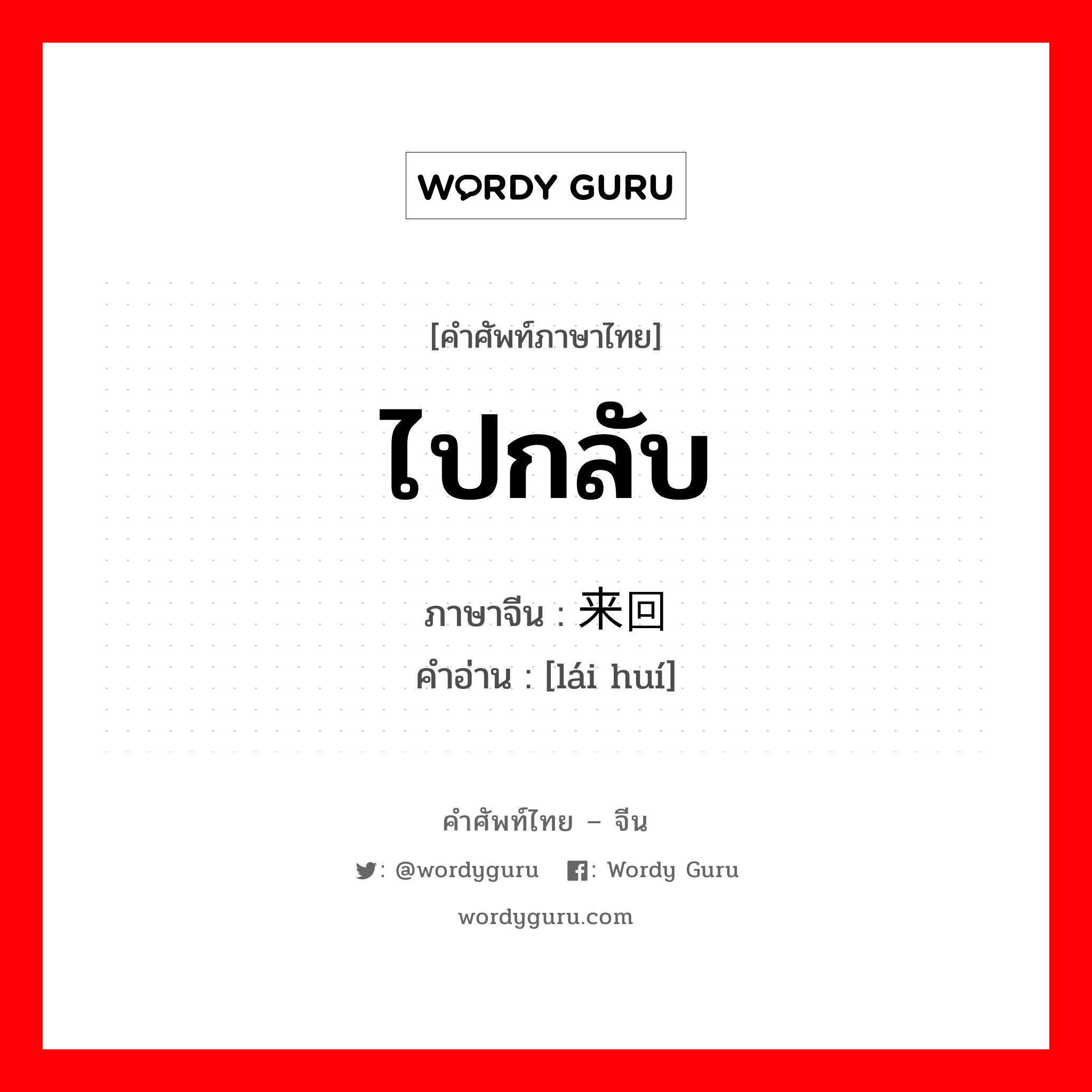 ไปกลับ ภาษาจีนคืออะไร, คำศัพท์ภาษาไทย - จีน ไปกลับ ภาษาจีน 来回 คำอ่าน [lái huí]