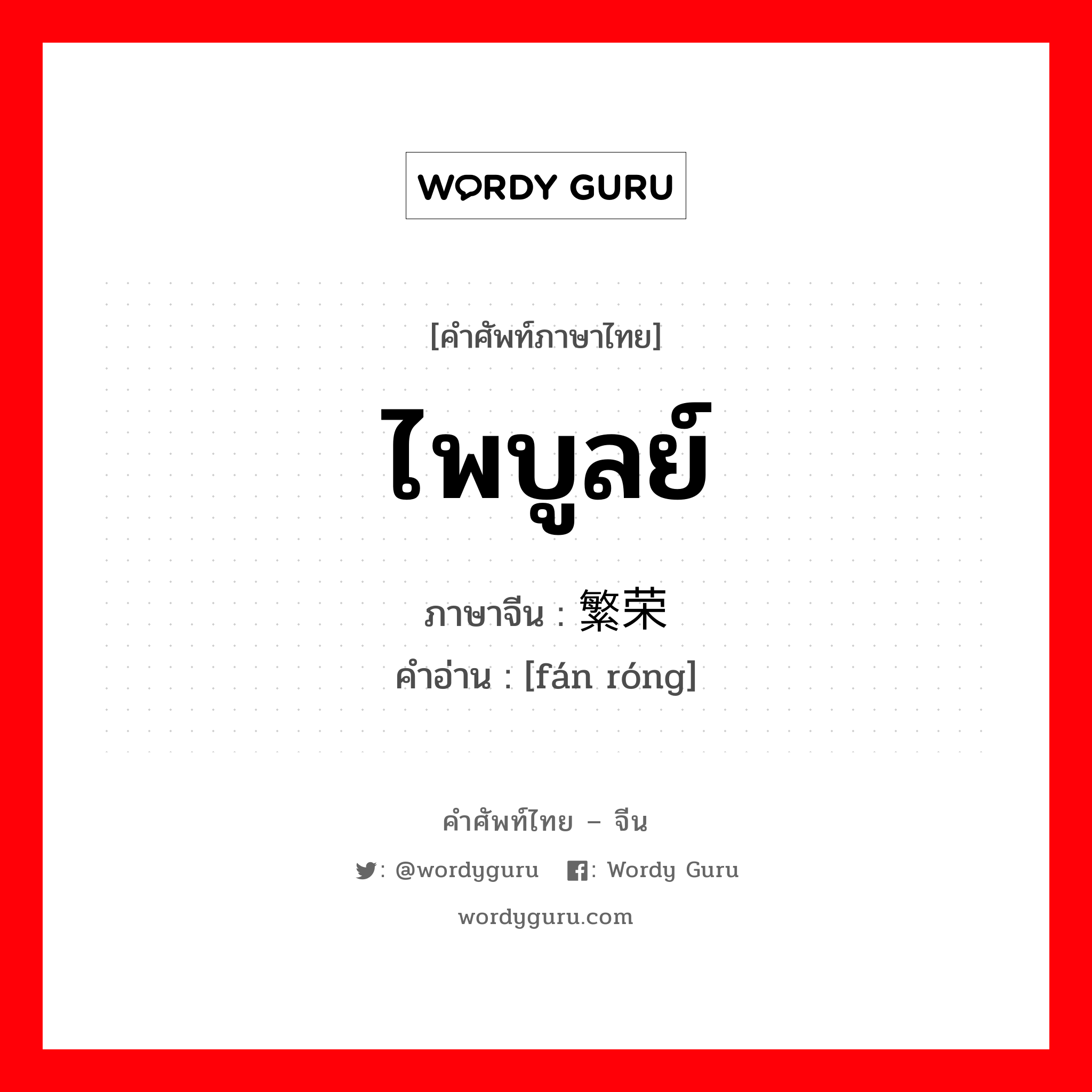 ไพบูลย์ ภาษาจีนคืออะไร, คำศัพท์ภาษาไทย - จีน ไพบูลย์ ภาษาจีน 繁荣 คำอ่าน [fán róng]