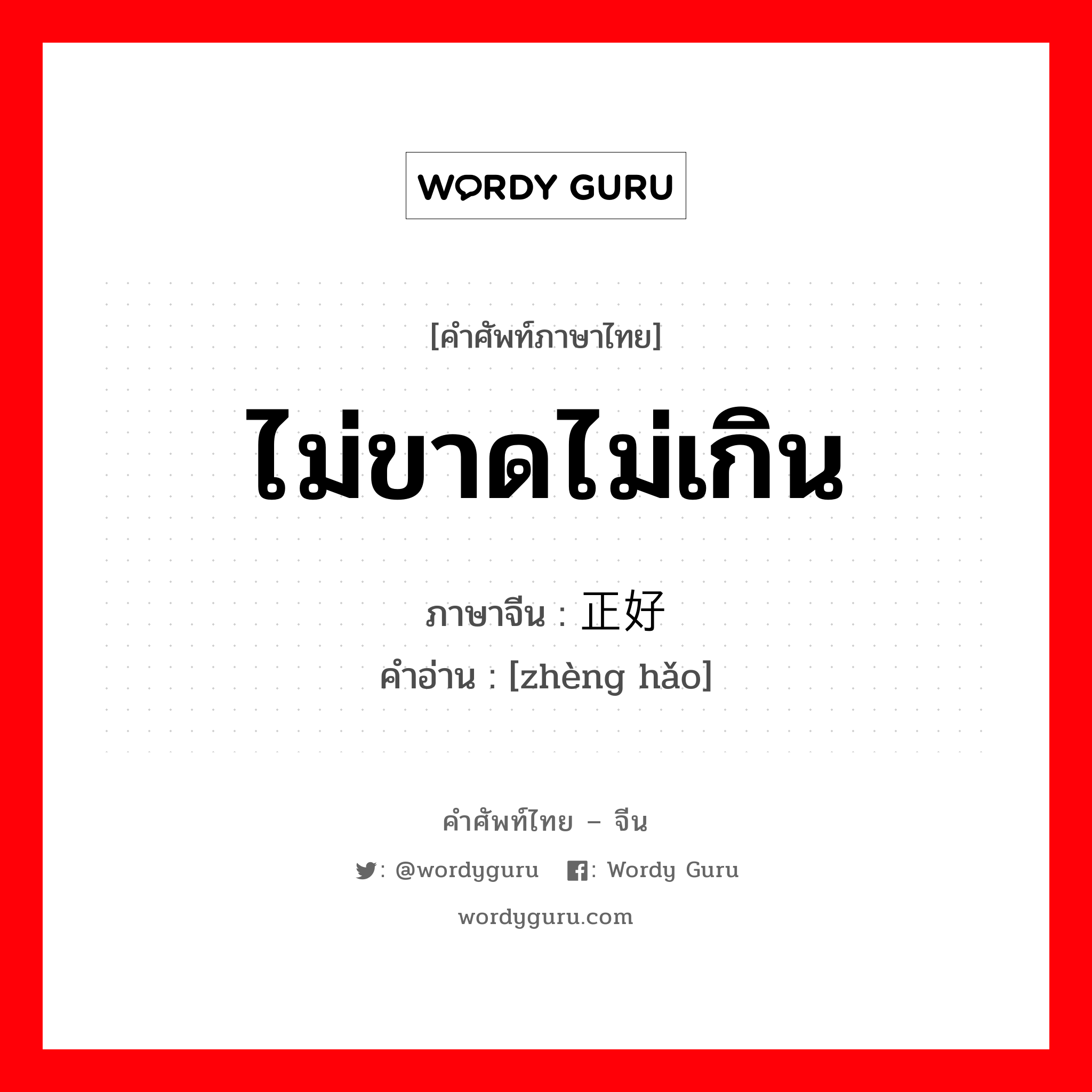 ไม่ขาดไม่เกิน ภาษาจีนคืออะไร, คำศัพท์ภาษาไทย - จีน ไม่ขาดไม่เกิน ภาษาจีน 正好 คำอ่าน [zhèng hǎo]