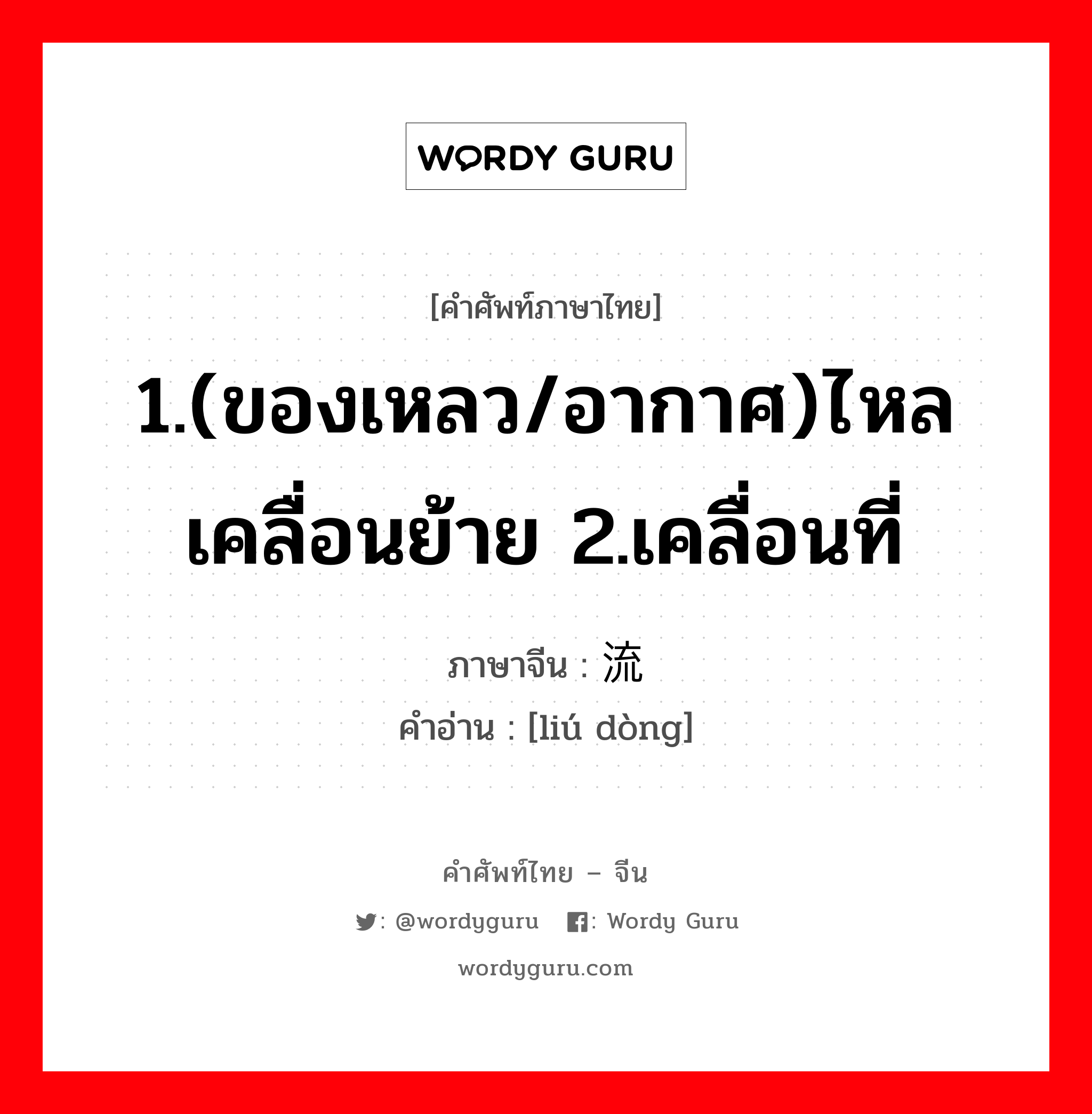 1.(ของเหลว/อากาศ)ไหล เคลื่อนย้าย 2.เคลื่อนที่ ภาษาจีนคืออะไร, คำศัพท์ภาษาไทย - จีน 1.(ของเหลว/อากาศ)ไหล เคลื่อนย้าย 2.เคลื่อนที่ ภาษาจีน 流动 คำอ่าน [liú dòng]